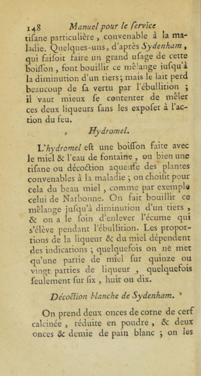 tifane particulière , convenable à la ma- ladie. Quelques-uns, d’après Sydenham , qui faifoit taire un grand ufage de cette boilTon , font bouillir ce mélange iufqu’à la diminution d’un tiers; mais le lait perd beaucoup de fa vertu par 1 ébullition ; il vaut mieux fe contenter de mêler ces deux liqueurs fans les expofet à l’ac- tion du feu. , Hydromel. Vhydromel eft une boifTon faite avec le miel & l’eau de fontaine , ou bien une tifane ou decoétion aqueule des plantes convenables à la maladie ; on choilit pour cela du beau miel , comme par exemple celui de Narbonne. On lait bouillir ce mélange jufqu a diminution d’un tiers , & on a le foin d’enlever l’écume qui s’élève pendant l’ébullition. Les propor- tions de la liqueur &c du miel dépendent des indications ; quelquefois on ne met qu’une partie de miel fur quinze ou vingt parties de liqueur , quelquefois feulement fur fix , huit ou dix. Décoction blanche de Sydenham. ’ On prend deux onces de corne de cerf calcinée , réduite en poudre , &c deux onces & demie de pain blanc ; on les