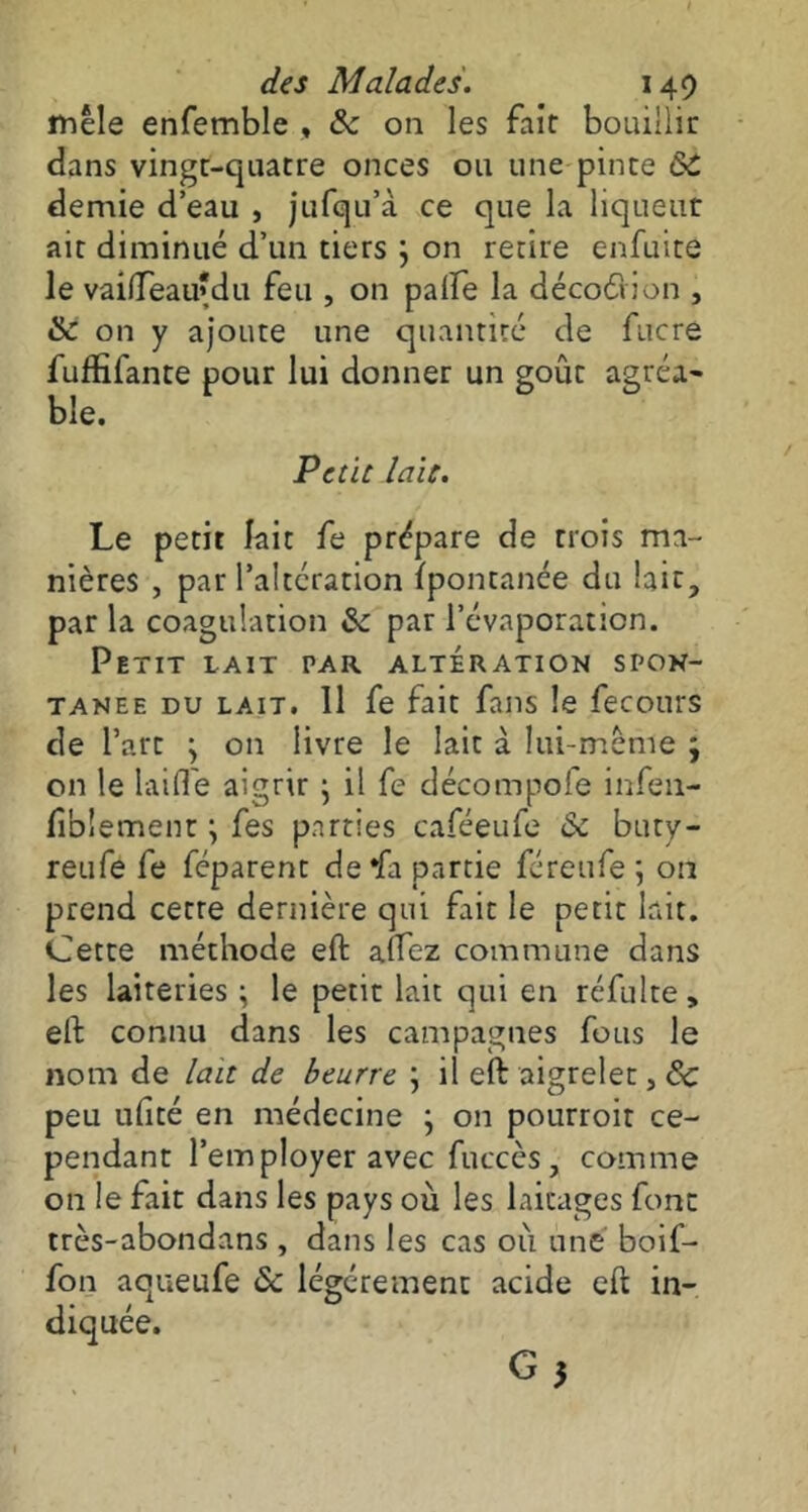 mêle enfemble , 6c on les fait bouillir dans vingt-quatre onces ou une pinte ÔC demie d’eau , jufqu’à ce que la liqueur ait diminué d’un tiers } on retire enfuite le vaifTeau'du feu , on paife la décodiion , & on y ajoute une quantité de fucre fuffifante pour lui donner un goût agréa- ble. Petit laie. Le petit lait fe prépare de trois ma- nières , par l’altération fpontanée du lait, par la coagulation 6c par l’évaporation. Petit lait i\ar altération spon- tanée du lait. 11 fe fait fans le fecours de l’art \ on livre le lait à lui-même ; on le laide aigrir ; il fe décompose infail- liblement \ fes parties caféeufe Ôc buty- reufe fe féparent de*fa partie féreufe 5 on prend cette dernière qui fait le petit lait. Cette méthode eft aftez commune dans les laiteries ; le petit lait qui en réfulte, eft connu dans les campagnes fous le nom de lait de beurre j il eft aigrelet, 6c peu ufité en médecine ; on pourroit ce- pendant l’employer avec fuccès, comme on le fait dans les pays où les laitages font très-abondans , dans les cas où une boif- fon aqueufe ôc légèrement acide eft in- diquée.