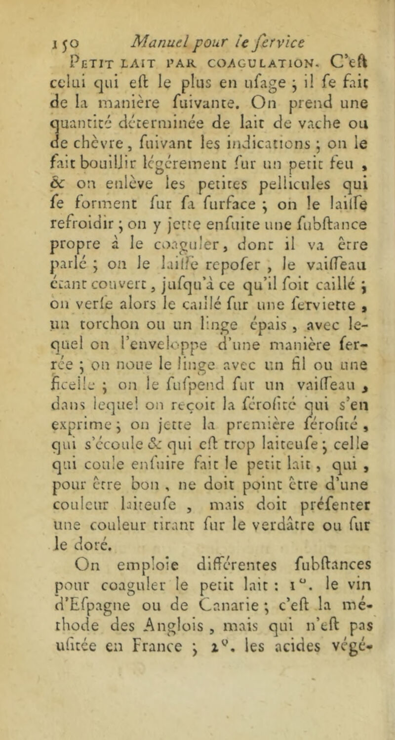 Petit lait par coagulation. C’eft celui qui effc le plus en ufage j il fe fait de la manière fuivance. On prend une quantité déterminée de lait de vache ou de chèvre, fuivant les indications ; on le fait bouillir légèrement fur un petit leu , cc on enlève les petites pellicules qui fe forment fur fa furface ; on le lailfe refroidir ; on y jette enfuite une fubftance propre à le coaguler, dont il va être parlé j on Je laiffe repofer , Je vaifleau étant couvert, jufqu’à ce qu’il foit caillé \ on verle alors le caillé fur une lerviette , un torchon ou un linge épais , avec le- quel on l’enveloppe d’une manière fer- rée ; on noue le linge avec un hl ou une ficelle ; on le fufpend fur un vailTeau y dans lequel on reçoit la ferofite qui s’en exprime j on jette la première férofité , qui s’écoule <Sc qui eff trop laiteufe, celle qui coule enfuite fait le petit lait, qui , pour être bon , ne doit point être d’une couleur laiteufe , mais doit préfenter une couleur tirant fur le verdâtre ou fur le doré. On emploie différentes fubftances pour coaguler le petit lait: i°. le vin d’Efpagne ou de Cnnarie •, c’eft la mé- thode des Anglois , mais qui n’eft pas ufitée en France > zy. les acides végé-