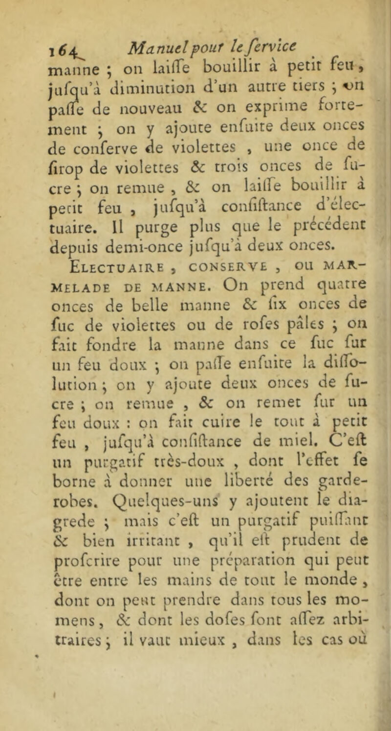 manne \ on laiiTe bouillir a petit feu , jufqu’à diminution d’un aune tiers j -on palîe de nouveau 8c on exprime forte- ment } on y ajoute enfuite deux onces de conferve de violettes , une once de firop de violettes & trois onces de fu- cre y on remue , 6c on laide bouillir a petit feu , jufqu’à contiftance d’élec- tuaire. Il purge plus que le précédent depuis demi-once jufqu’à deux onces. EleCTUAIRE , CONSERVE , OU MAR- MELADE de manne. On prend quatre onces de belle manne 8c lîx onces de fuc de violettes ou de rofes pales } on fait fondre la manne dans ce fuc fur un feu doux •, on palTe enfuite la dilTo- lution y on y ajoute deux onces de fu- cre i on remue , 8c on remet fur un feu doux : on fait cuire le tout à petit feu , jufqu’à confiftance de miel. C’eft un purgatif très-doux , dont l’effet fe borne à donner une liberté des garde- robes. Quelques-uns y ajoutent le dia- grede \ mais c’eft un purgatif puifTant 8c bien irritant , qu’il elà prudent de profcrire pour une préparation qui peut être entre les mains de tout le monde , dont on peut prendre dans tous les mo- mens, 6c dont les dofes font alfez arbi- traires y il vaut mieux , dans les cas où