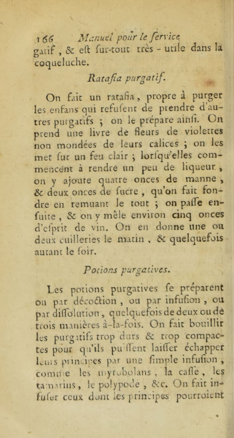 gatif , & eft fur-tout très - unie dans la coqueluche. Ratafia purgatif On fait un ratafia, propre à purger les enfans qui refufent de prendre d au- tres purgatifs j on le prépare ainfi. On prend une livre de fleurs de violettes non mondées de leurs calices \ on les met fur un feu clair j lorlqu'elles com- mencent à rendre un peu de liqueur , on y ajoure quatre onces de manne , & deux onces de fucre , qu’on fait fon- dre en remuant le tout \ on paife en- fuite , & on y mêle environ cinq onces d’efprit de vin. On en donne une ou deux cuilleries le matin , de quelquefois autant le (oir. Potions purgatives. Les potions purgatives fe préparent ou par déco&ion , ou par infufion , ou par diflolution , quelquefois de deux ou de trois manières à-la-fois. On fait bouillir les purgatifs trop durs & trop compac- tes pour qu’ils pu lient larder échapper Luis prin i;'es par une Ample infufion , cornue les myrobolans , la cafl'e , les tamarins, le polypode , fcc. On fait in- tu far ceux dont les principes pourraient