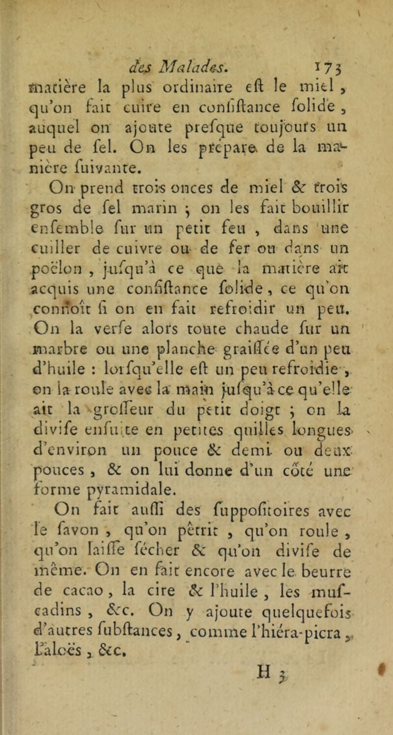 matière la plus ordinaire eft le miel , qu’on fait cuire en conhftance folide , auquel on ajoute prefque toujours un peu de lel. On les prépara de la ma>- nière fuivante. On prend trois onces de miel Se trois gros de fel marin \ on les fait bouillir enfemble fur un petit feu , dans une cuiller de cuivre ou de fer ou dans un .poêlon , jufqu’à ce que la matière ait acquis une conhftance folide , ce qu'on connoit h on en fait refroidir un peu. On la verfe alors toute chaude fur un marbre ou une planche grailfêe d’un peu d’huile : lorfqu’elle eft un peu refroidie , on ia roule avec la main j-ulqu’àce qu’elle ait la grclleur du petit doigt ; en la divife enfuite en petites quilles longues* > d’environ un pouce Se demi- ou deux: pouces , Se on lui donne d’un coté une forme pyramidale. On fait aufti des fuppofitoires avec le favon , qu’on pétrit , qu’on roule , qu’on lai fie fécher & qu’on divife de même. On en fait encore avec le beurre de cacao , la cire Se l’huile , les muf- cadins , Sec. On y ajoute quelquefois d’autres fubftances, comme l’hiéra-picra r l’aLcës 3 Sec, I