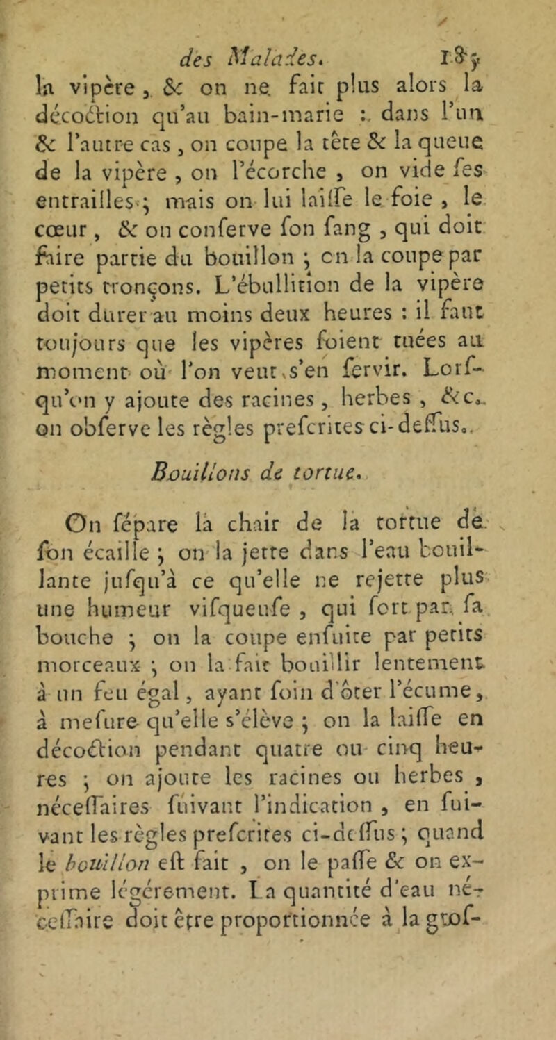 In. vipère , Sc on ne. fait plus alors la décodtion qu’au bain-marie dans l’un &: l’autre cas, on coupe la tète & la queue de la vipère , on l’écorche , on vide les entrailles»; mais on lui lailfe le foie , le cœur, & on conferve fon fang , qui doit faire partie du bouillon ; en la coupe par petits tronçons. L’ébullition de la vipère doit durer au moins deux heures : il faut toujours que les vipères fuient tuées au moment où l’on veutvs’en fervir. Lorf- qti’on y ajoute des racines, herbes , &c*. on obferve les règles prefcritesci-deffus,. Bouillons de tortue. I ■ . . * . . On fépare la chair de la tortue de. fon écaille ; on la jette dans l’eau bouil- lante jufqu’à ce qu’elle ne rejette plus une humeur vifqueufe , qui fort pan fa. bouche ; on la coupe enfuite par petits morceaux ; on la fait bouillir lentement à un feu égal, ayant foin d oter l’écume, à mefure qu’elle s’élève ; on la lailfe en décoébion pendant quatre ou cinq heu- res ; on ajoute les racines ou herbes , nécelfaires fûivant l’indication , en fui- vant les règles preferites ci-dclfus; quand le bouillon eft fait , on le palfe & on ex- prime légèrement. La quantité d'eau ne-r cclfaire doit être proportionnée à la gnof-