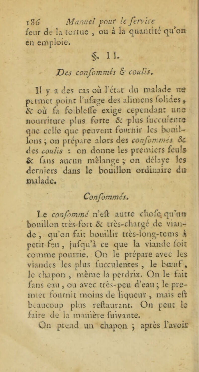 feur de la tortue , ou à la quantité qu’on en emploie. §. II. Des confommés & coulis. Il y a des cas où l'état du malade ne permet point l’ufage des alimens (olides, Sc où fa fo blefTe exige cependant une nourriture plus forte & plus fucculence que celle que peuvent fournir les bouil- lons ; on prépare alors des confommés Sc des coulis : en donne les premiers feuîs & fans aucun mélange ; on délaye les derniers dans le bouillon ordinaire du malade. Confommés. le confommé n’eft autre chofe qu'urr bouillon très-fort & très-chargé de vian- de , qu’on fait bouillir très-long-tems à petit feu , jufqu’à ce que la viande foit comme pourrie. On le prépare avec les viandes les plus fucculentes , le boeuf, le chapon , même la perdrix. On le fait fans eau , ou avec très-peu d’eau } le pre- mier fournit moins de liqueur , mais eft beaucoup plus reftaurant. On peut le faire de la manière fuivante. On prend un chapon j après l'avoix