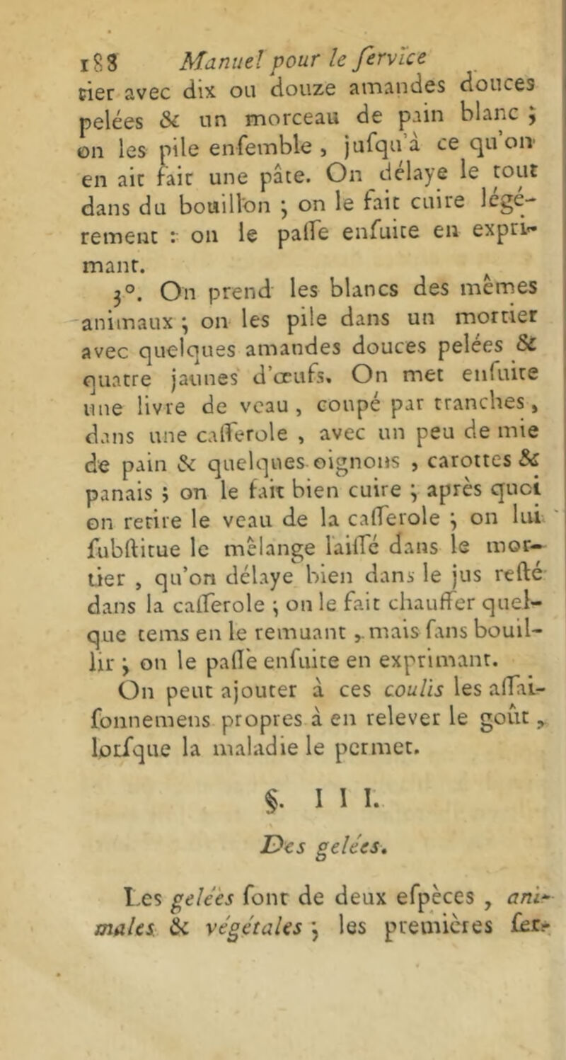 cier avec dix ou douze amandes douces pelées & un morceau de pain blanc ; on les pile enfemble , jufqua ce qu ou en aie laie une pâte. On délayé le tout dans du bouillon j on le lait cuire légè- rement : on le parte enfuite en expri- mant. 3°. On prend les blancs des mêmes animaux \ on les pile dans un mortier avec quelques amandes douces pelées & quatre jaunes d œufs. On met enfuite une livre de veau, coupé par tranches , dans une calferole , avec un peu de mie de pain & quelques oignons , carottes & panais j on le fait bien cuire ^ après quoi on retire le veau de la cafferole j on lui fubftitue le mélange laillé dans le mor- tier , qu’on délaye bien dans le jus refte dans la caflerole ; on le fait chauffer quel- que te ms en le remuant mais fans bouil- lir y on le parte enfuite en exprimant. On peut ajouter à ces coulis les artai- fonnemens propres à en relever le goût, lprique la maladie le permet. §. III. Des gelées. Les gelées font de deux efpèces , ani* males de végétales \ les premières fer-