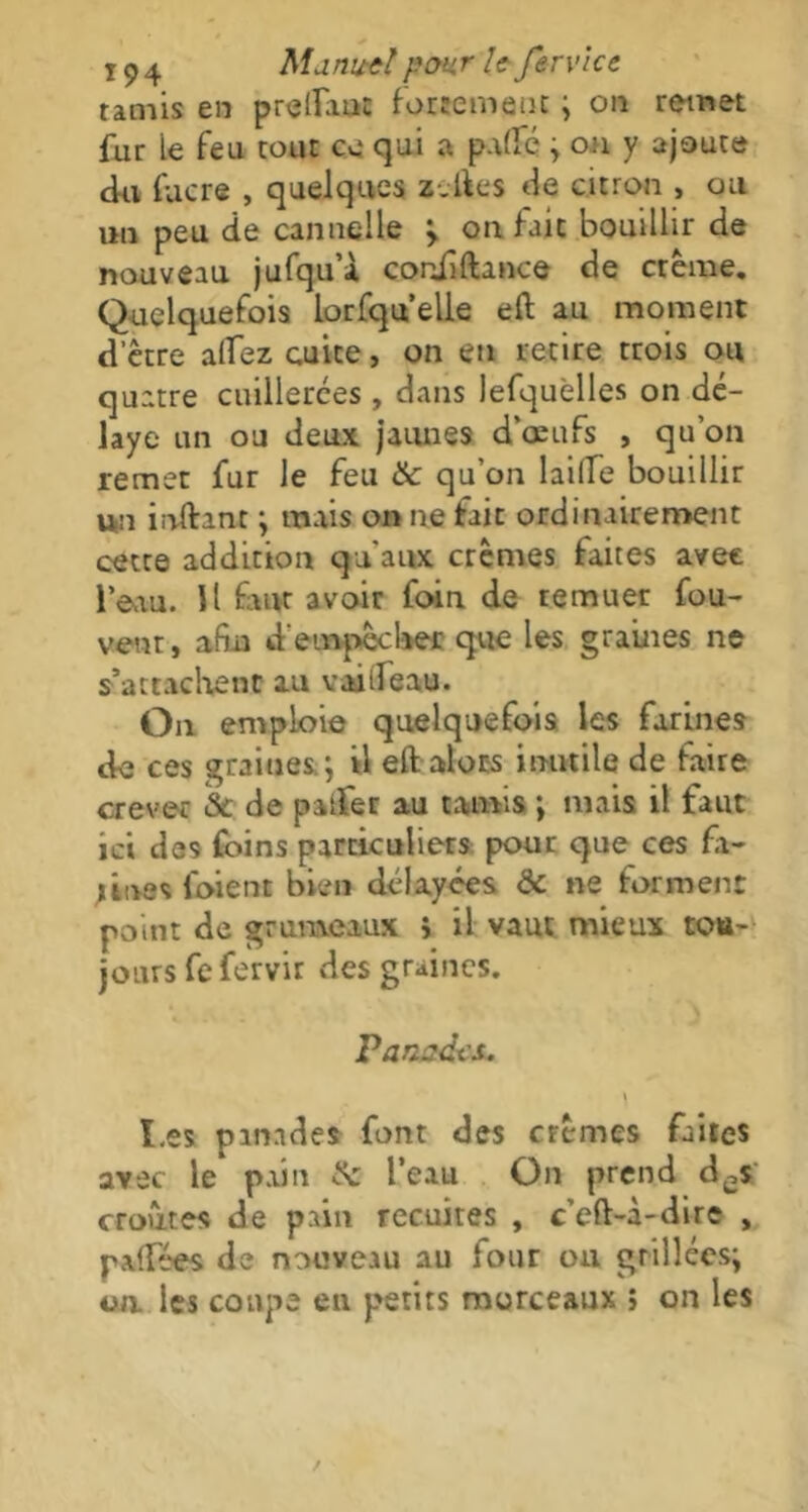 tamis en preduic fortement ; on remet fur ie feu tout ce qui a padc ; on y ajoute cki fucre , quelques ztftes de citron , ou un peu de cannelle > on lait bouillir de nouveau jufqu’à coriiftance de crème. Quelquefois lorfquelie eft au moment detre atfez cuite, on en retire trois ou quatre cuillerées , dans lefquèlles on dé- laye un ou deux jaunes d'œufs , qu'on remet fur le feu & qu’on laide bouillir un inftint ; mais on ne fait ordinairement cette addition qu'aux crèmes faites avec l’eau. Il faut avoir foin de remuer fou- vent, afin d'empêcher que les graines ne s’attachent au vaideau. On emploie quelquefois les farines de ces graines; il eft alors inutile de faire crever & de patfer au tamis ; mais il faut ici des foins particuliers pour que ces fi- lmes loient bien délayées & ne forment point de grumeaux i il vaut mieux tou- jours fefervir des graines. Panades,. \ I.es panades font des crèmes faites avec le pain & l’eau On prend des croûtes de pain recuites , c’cft-à-dire , padées de nouveau au four ou grillées; un. les coupe en petits morceaux > on les