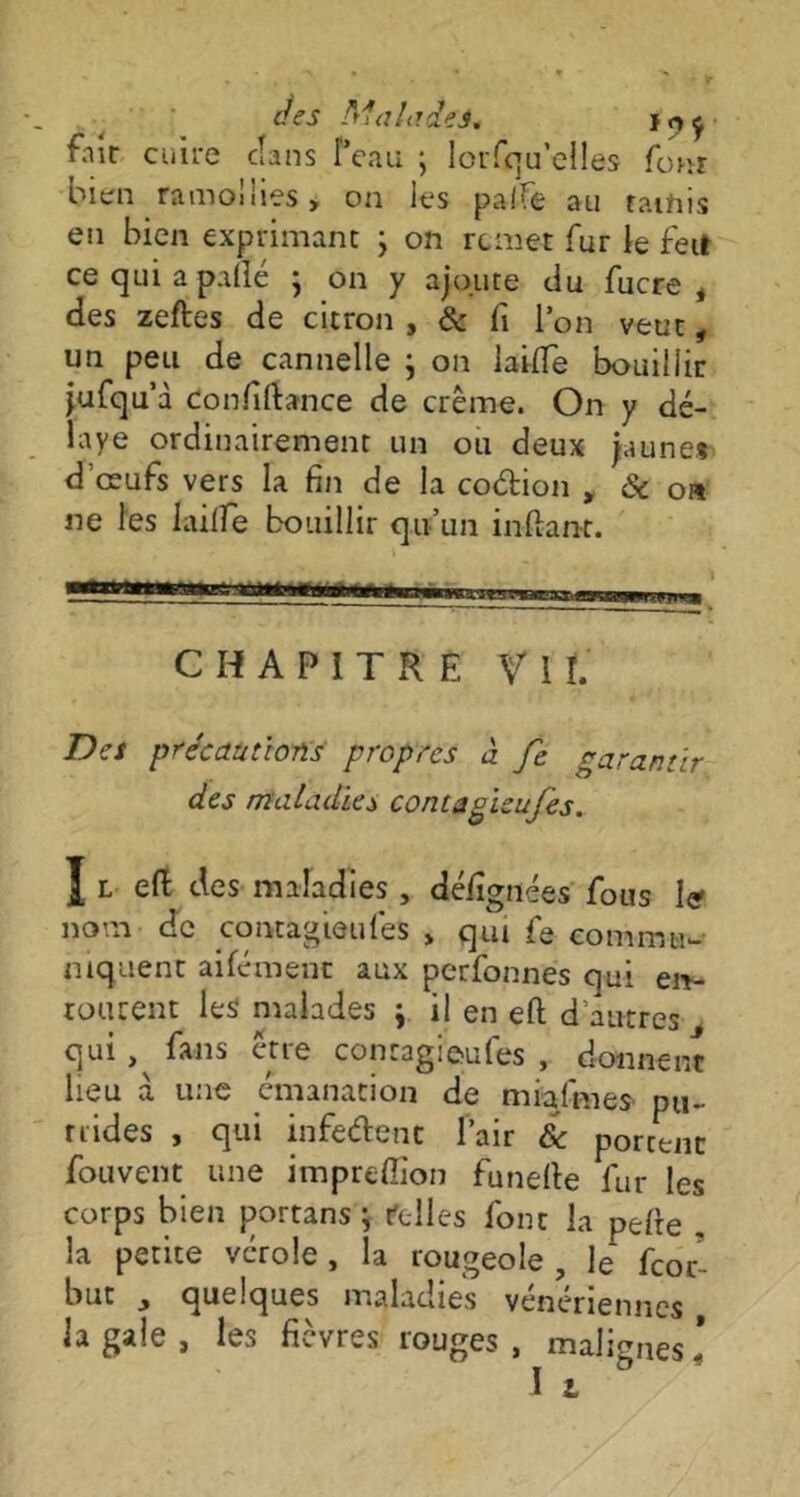 fnir cuire clans l’eau ; lorfqu’elles four bien ramollies * on les palfe au tamis en bien exprimant ; on remet fur le feit ce qui a p illé ; on y ajoute du fucre * des zeftes de citron , & fi l’on veut, un peu de cannelle } on laide bouillir jufqu’à confiftance de crème. On y dé- laye ordinairement un ou deux jaune* d’œufs vers la fin de la coélion , & on ne les lailfe bouillir qu’un inftant. CHAPITRE VIL Des précautions propres à fc garantir, des maladies contagieufes. î l efl des maladies , défîgnées fous I<? nom de contagion les > qui fe commu- niquent aifément aux perfonnes qui en- tourent les* malades j il en efl d autres , qui , fans être contagieufes , donnent lieu à une émanation de mialmes pu- trides , qui infedent Pair 6c portent fou vent une impreffion funelle fur les corps bien portans ; telles font la pefte . la petite vérole , la rougeole, le' fcoc- buc y quelques maladies vénériennes la gale, les fièvres rouges, malignes!