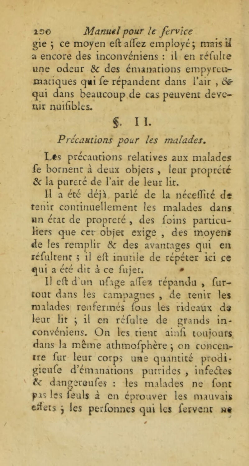 gie ; ce moyen eftalfez employé; mais ia a encore des inconvéniens : il en réfuire une odeur Sc des émanations empyrcu- maciques q»i fe répandent dans l’air , ô& qui dans beaucoup de cas peuvent deve- nir nuifibles. $ I I. Précautions pour les malades. Les précautions relatives aux malades fe bornent à deux objets , leur proprété & la pureté de l'air de leur lit. 11 a été déjà parlé de la nécelïité de tenir continuellement les malades dans un état de propreté , des foins particu- liers que ccr objet exige , des moyens de les remplir Sc des avantages qui en réfultent ; il efl inutile de répéter ici ce qui a été dit à ce fujer. * U eft d’un ufage adez répandu , fur- tout dans les campagnes , de tenir les malades renfermés fous les rideaux de leur lit ; il en réfulte de grands in- convéniens. On les tient ainli toujours dans la même athmofphère ; on concen- tre fur leur corps une quantité prodi- gieufe d’émanations putrides , infeétes dangereufes : les malades ne font pas les feuls à en éprouver les mauvais ttfets ; les perfonnes qui les fervent u§