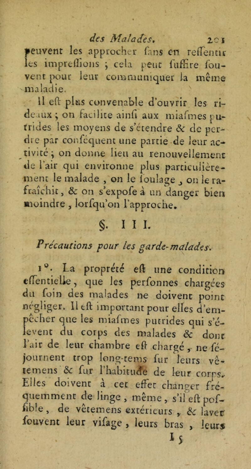 peuvent les approcher fans en reffentic les imprelîions j cela peut fufEre /'ou- vent pour leur communiquer la même maladie. Il ePc plus convenable d’ouvrir les ri- deaux ; on facilite ainfi aux miafmes pu- trides les moyens de s’étendre & de per- dre par confcquent une partie de leur ac- tivité^ on donne lieu au renouvellement de l’air qui environne plus particulière- ment le malade , on le loulage on le ra- fraîchit , & on s’expofe à un danger bien ■moindre , lorfqu’on l’approche. §• III. Précautions pour les garde-malades. i°. La propreté eft une condition effentieUe, que les perfonnes chargées du foin des malades ne doivent point négliger. 11 eft important pour elles d’em- pêcher que les miafmes putrides qui s’é- lèvent du corps des malades & donc l’air de leur chambre ef> chargé ne fc- journent trop long-rems fur leurs vè- temens & fur l'habitude de leur corps. Elles doivent à cet effet changer fré- quemment de linge, même, s’ifeft pof- fibîe, de vêtemens extérieurs , & lavée fouvent leur vifage , leurs bras , leurs