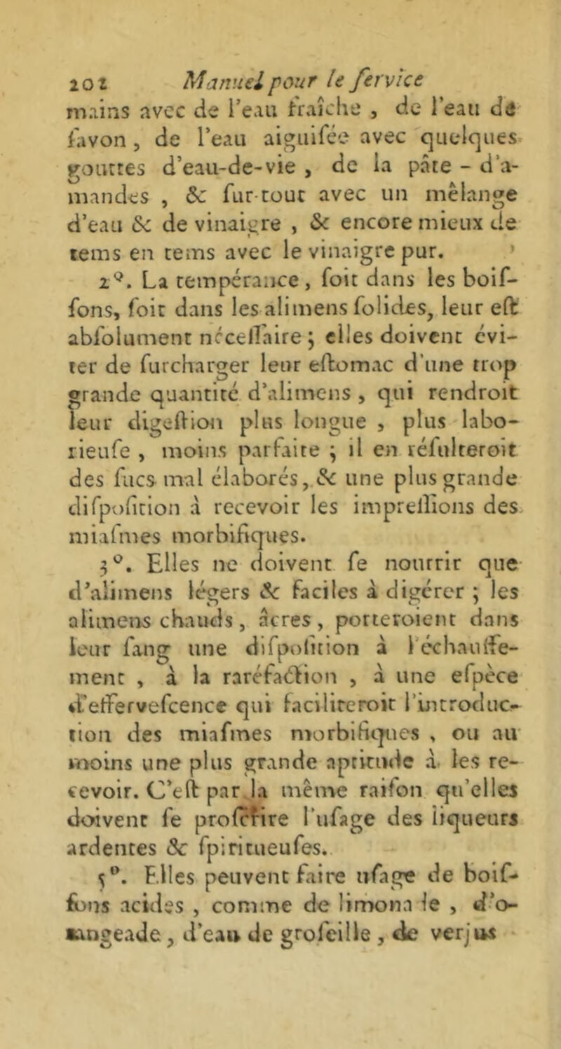 mains avec de l’eau fraîche , de l’eau de favon, de l’eau aiguifée avec quelques roactes d’eau-de-vie , de la pâte - d’a- mandes , Sc fur tout avec un mélangé d’eau Sc de vinaigre , Sc encore mieux de rems en rems avec le vinaigre pur. zQ. La tempérance, foie dans les boif- fons, foit dans les ali mens fol ides, leur eft: abfolument nccellaire ; elles doivent évi- ter de furcharger leur eftom.ee d’une trop grande quantité d’ali mens , qui rendroit leur digeftion plus longue , plus labo- rieufe , moins parfaite j il en rélulteroit des fucs mal élaborés, Sc une plus grande difpoficion à recevoir les imprellions des miafmes morbifiques. 3°. Elles ne doivent fe nourrir que d’alimens légers & faciles à digérer ; les alimens chauds, âcres, porteraient dans leur fan g une difpolîtion à 1 échauife- ment , à la raréfaction , à une efpèce d'elfe rvefcence qui faciliterait l’introduc- tion des miafmes morbifiques , ou au moins une plus grande aptitude à les re- cevoir. C’eft par la meme raifon qu’elles doivent fe profefire l'ufage des iiqueurs ardentes Sc fpiritueufes. S°. Elles peuvent Litre ufage de boif- fbns acides , comme de limona le , d’o- «angeade, d’eau de grofeille , de verjus