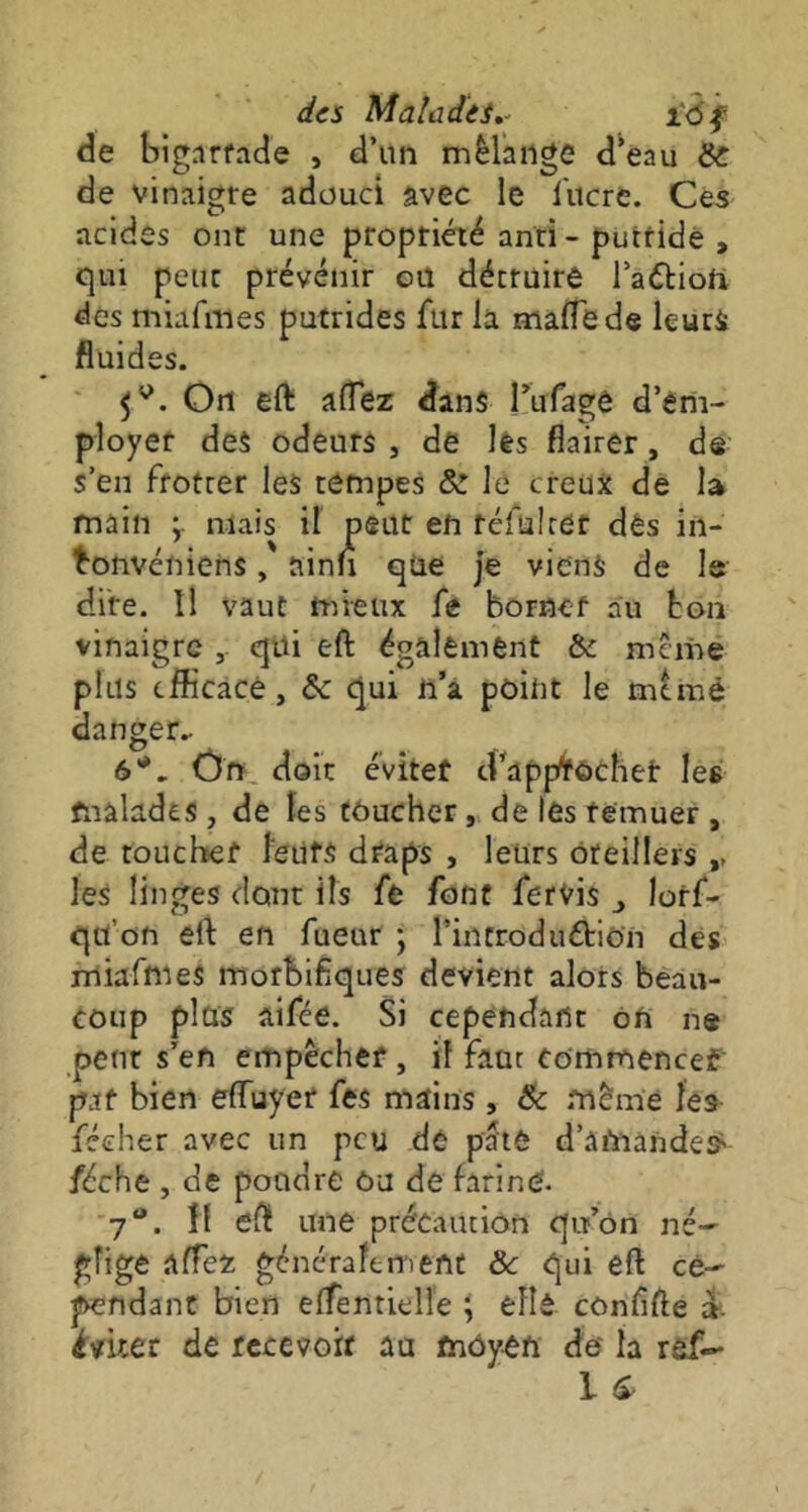 des Malades.. ïô f de bignrfade , d’un mélange d’eau Si: de vinaigre adouci avec le lucre. Ces acides ont: une propriété anti - putride , qui peur prévenir ou détruire l’attiofr des miafmes putrides fur la malle de leurs fluides. On eft alTez dans î’ufagê d’em- ployer des odeurs , de les flairer, de s’en frotter les tempes & le creux de la main ÿ mais il peut en réfui ter dès in- bonvéniens, ainn qüe je viens de 1s dire. Il vaut mieux fe borner au bon vinaigre ,. qui eft également &c meme plus efficace, Sc qui n’a point le mtmé danger- 6*. Ôn doit éviter d’appfrôchet les malades , de les toucher, de les remuer , de toucher leurs draps , leurs oreillers ,, les linges dont ils fe font fervis ^ lorf- qu'on eft en fueur ; l’incroduétion des miafmes morbifiques devient alors beau- coup plus aifée. Si cependant on ne peut s’en empêcher, il faut Commencer pat bien effuyer fes mains, 8c même les féeher avec un peu de pâte d’amandes' féche , de poudre ôu de farine. 7°. îf eft une précaution qu’on né- gligé allez généralement 8c qui eft ce- pendant bien elfentielle \ elle cônfifte ». éviter de recevoir au moyen de la ref-*