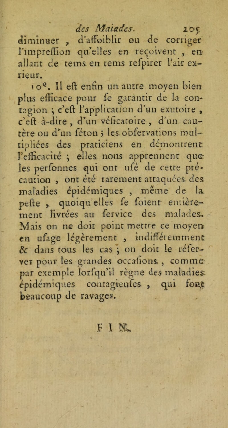 diminuer , d’affoiblir ou de corriger l’impreflion qu’elles en reçoivent , en allant de tems en tems refpirer l’air ex- rieur. *0°. Il eft enfin un autre moyen bien plus efKcace pour fe garantir de la con- tagion \ c’eft l’applicanon d’un exutoire , c’eft à-dire , d’un véiicaroire , d’un cau- tère ou d’un féton ; les. obfervations mul- tipliées des praticiens en démontrent l’efficacité \ elles nous apprennent que les perfonnes qui ont ufé de cette pré- caution , ont été rarement attaquées des maladies épidémiques , même de la pelle , quoiqu elles fe foienr entière- ment livrées au fervice des malades. Ivlais 011 ne doit point mettre ce moyen en ufage légèrement , indifféremment de dans tous les cas } on doit le réfer- r ver pour les grandes occalions. , comme par exemple Iorfqu’il règne des maladies épidémiques concagieufes , qui fon.t beaucoup de ravages. F I ML