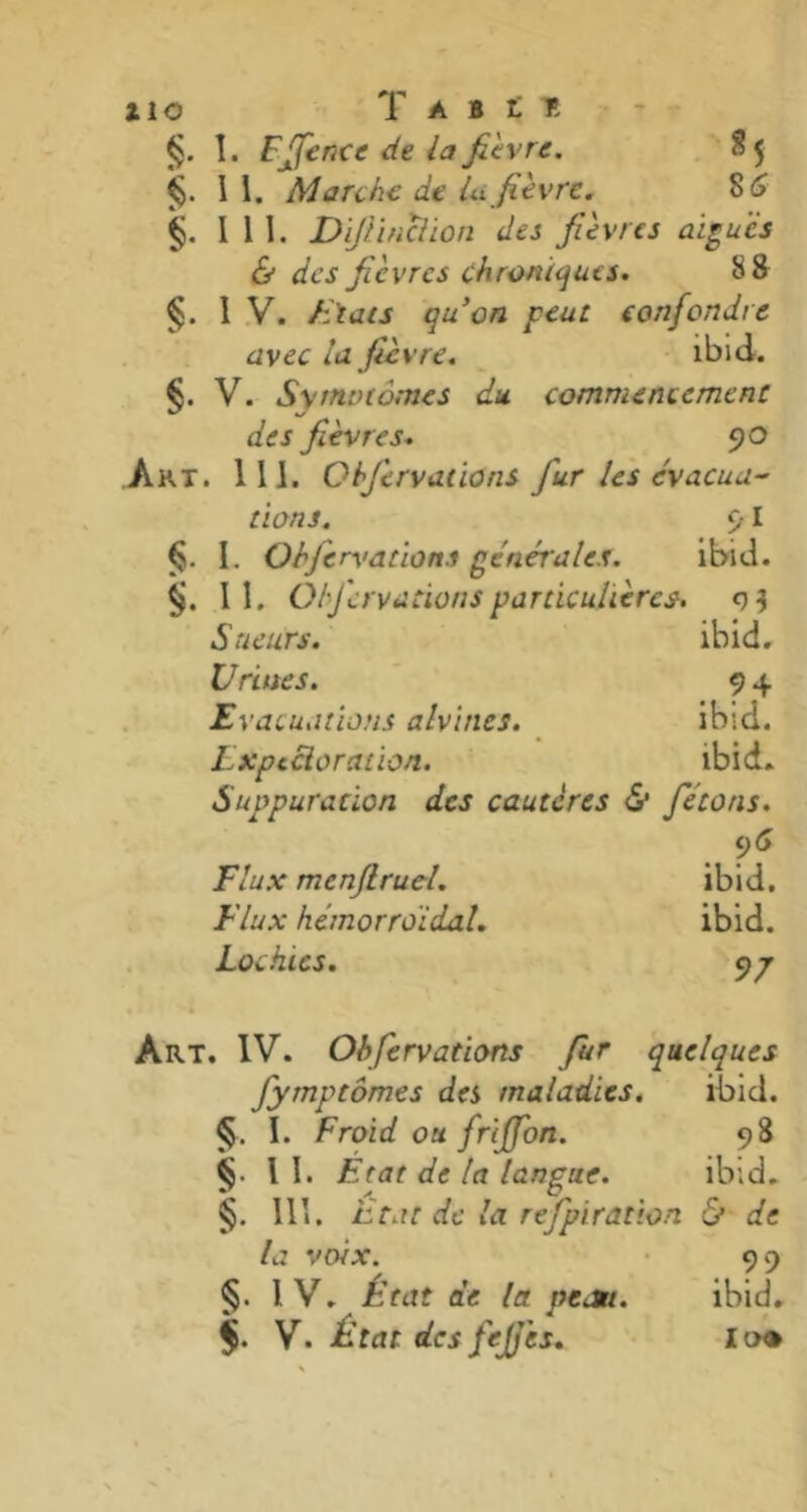 iio T A B £ T! §. I. F fonce de la fièvre. S 5 §. 11. Marche de lu fièvre. 8£ §. 111. Dijlinclion des fièvres aigues & des fièvres chroniques. 8 8 §. IV. /liais qu'on peut confondre avec la fièvre. ibid. §. V. Symptômes du. commencement des fièvres. 90 Art. 111. Ohfervaiions fur les évacua- tions. 91 §. I. Ohjervation.i générales. ibid. §. II. O/fervacionsparticulières. Sueurs. ibid. Urines. 94 Evacuations alvincs. ibid. Expectoration. ibid. Suppuration des cautères <S* fêtons. Flux menflrucl. ibid. Flux hémorroïdal. ibid. Lochies. yp Art. IV. Ohfervations fur quelques fymptômes des maladies. ibid. §. I. Froid ou friffon. 98 § U. F. rat de la langue. ibid. §. 111, Etat de la refpiration & de la voix. 99 §. IV. État de la peau. ibid. f. V. État des fejjè 5. la®