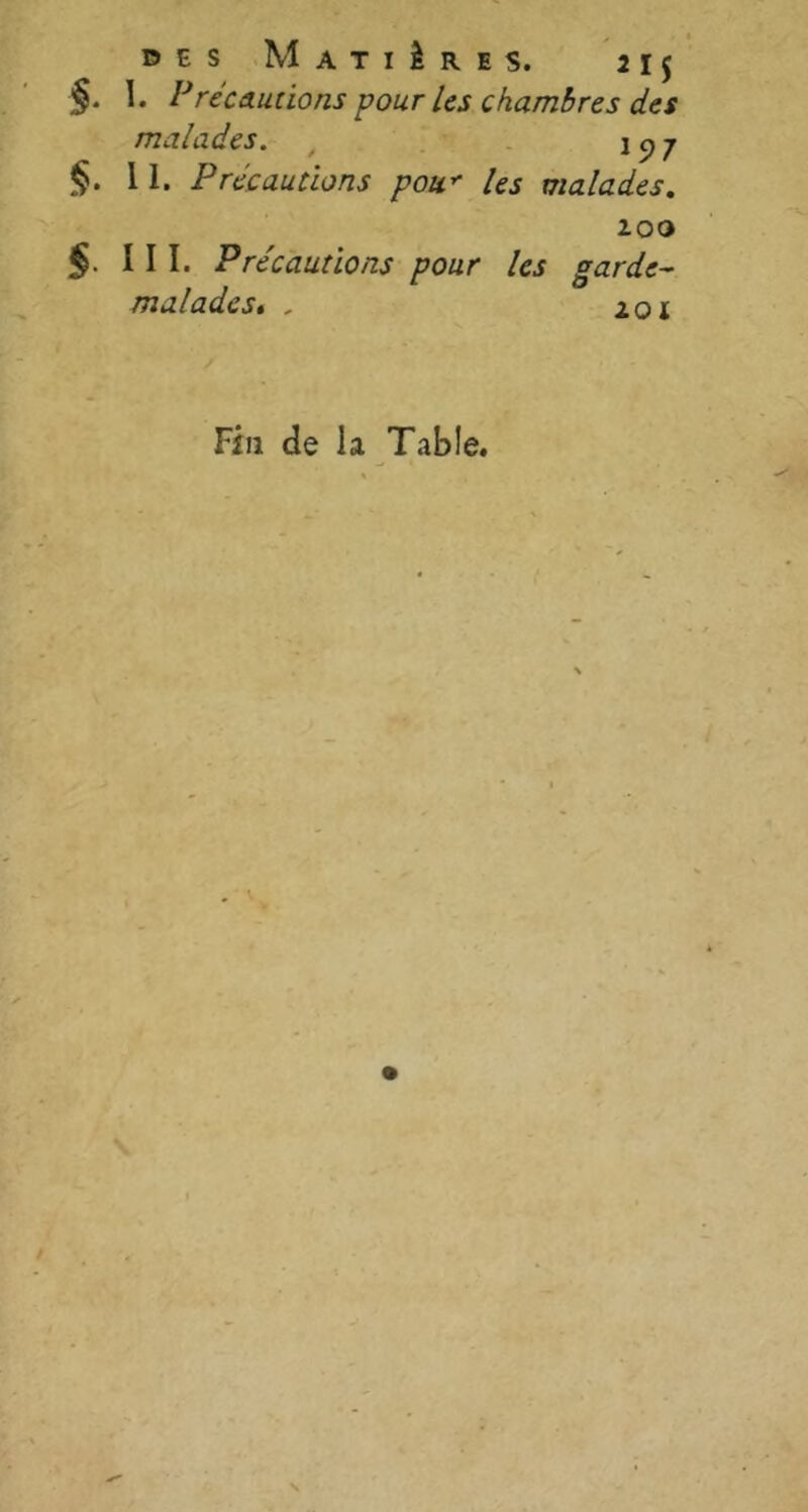 des Matières. 21$ I. PrécAudons pour les chambres des malades. i 9 7 §. 11. P réc aurions pou* les malades. zoo §■ III. Précautions pour les garde- malades< , zoi Fin de la Table.