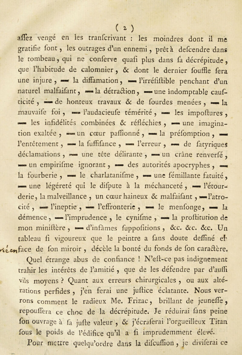 ( 15 aflez vengé en les tranfcrivant : les moindres dont il me gratifie font, les outrages d’un ennemi, prêt à defcendre dans le tombeau, qui ne conferve quafi plus dans fa décrépitude, que l’habitude de calomnier , 6c dont le dernier fouffle fera une injure , —* la diffamation, — l’irréfiffible penchant d’un naturel malfaifant, <—> la détra&ion, — une indomptable cauf- dcité , — de honteux travaux 6c de fourdes menées , — la mauvaife foi , — l’audacieufe témérité , — les impoftures , —» les infidélités combinées 6c réfléchies , —- une imagina- tion exaltée , — un cœur paflionné , —• la préfomption , — l’entêtement, — la fuffifance , — l’erreur , —• de fatyriques déclamations , une tête délirante , — un crâne renverfé , — un empirifme ignorant, — des autorités apocryphes , —« la fourberie, —• le charlatanifme , — une fémillante fatuité, — une légéreté qui le difpute à la méchanceté, — l’étour- derie, la malveillance , un cœur haineux 6c malfaifant, —l’atro- cité , — l’ineptie, — l’effronterie, — le menfonge, — la démence, — l’imprudence , le cynifme , — la profliturion de mon miniftère , ■— d’infâmes fuppolîtions , 6cc. 6cc. 6cc. Un tableau 11 vigoureux que le peintre a fans doute deflîné eh face de fon miroir , décèle la bonté du fonds de fon caraffère. Quel étrange abus de confiance ! N’eff-ce pas indignement trahir les intérêts de l’amitié , que de les défendre par d’auffx vils moyens ? Quant aux erreurs chirurgicales , ou aux alté- rations perfides , j’en ferai une juftice éclatante. Nous ver- rons comment le radieux Me. Frizac, brillant de jeunefle, repouflera ce choc de la décrépitude. Je réduirai fans peine fon ouvrage à fâ juffe valeur , 6c j’écraferai l’orgueilleux Titan fous le poids de l’édifice qu’il a fi imprudemment élevé. Pour mettre quelqu’ordre dans la difcufiion, je diviferai ce