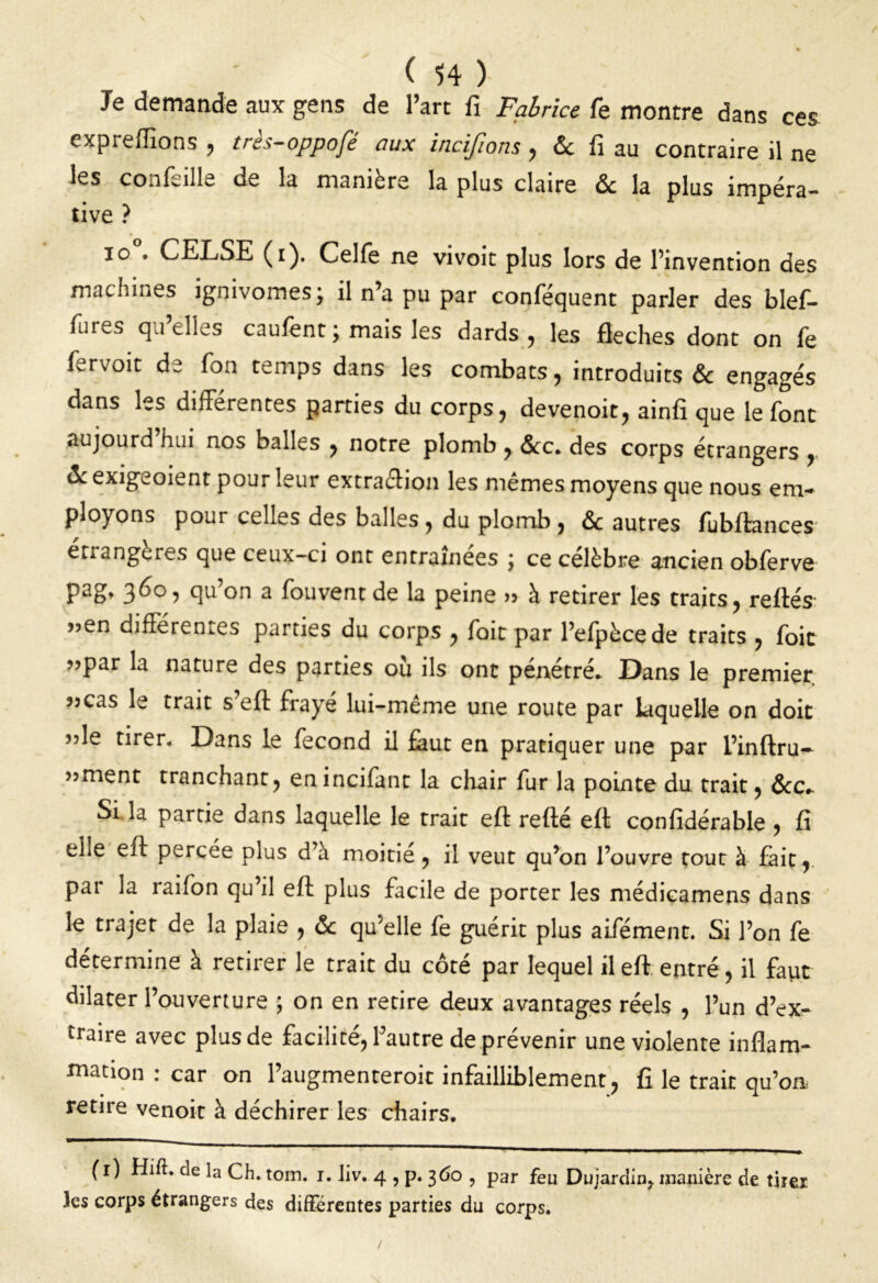 Je demande aux gens de l’art fi Fabrice fe montre dans ces expreffions , très-oppofé aux incifions, & fi au contraire il ne les confeille de la manière la plus claire & la plus impéra- tive ? io . CELSE (i). Celfe ne vivoit plus lors de l’invention des machines ignivomes; il n’a pu par conféquent parler des blef- fures quelles caufent ; mais les dards, les fléchés dont on fè fervoit de fon temps dans les combats, introduits & engagés dans les différentes parties du corps, devenoit, ainfi que le font aujourd hui nos balles , notre plomb , &c. des corps étrangers , & exigeoient pour leur extraction les mêmes moyens que nous em- ployons pour celles des balles , du plomb , & autres fubftances’ étrangères que ceux-ci ont entraînées ; ce célèbre ancien obferve pag, 36°, qu’on a fouvent de la peine >> à retirer les traits, reliés' ”en différentes parties du corps , fait par l’efpècede traits , foie ”Par la nature des parties où ils ont pénétré. Dans le premier 3jcas le trait s eft frayé lui-même une route par laquelle on doit ”le tirer. Dans le fécond il faut en pratiquer une par l’inftru- 33ment tranchant, enincifant la chair fur la pointe du trait, &c» Si la partie dans laquelle le trait eft refté eft confidérable , fi elle eft percée plus d’à moitié, il veut qu’on l’ouvre tout à fait, par la raifon qu’il eft plus facile de porter les médieamens dans le trajet de la plaie , & qu’elle fe guérit plus aifément. Si l’on fe détermine à retirer le trait du côté par lequel il eft entré, il faut dilater l’ouverture ; on en retire deux avantages réels , l’un d’ex- ira're avec plus de facilité, l’autre de prévenir une violente inflam- mation : car on l’augmenteroit infailliblement, fi le trait qu’on, retire venoit à déchirer les chairs. (r) Hift. ae la Ch. tom. i. liv. 4 , p. 360 , par feu Dujardin, manière de tirer les corps étrangers des différentes parties du corps.