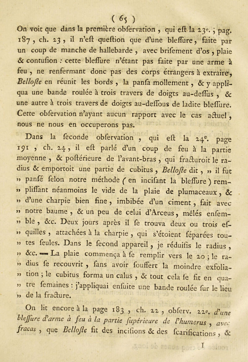 . 0*5 ) On voit que dans la première obfervation , qui eft la ly. ] pag. 187, ch. 23, il n’eft queftion que d’une bleflure, faite par un coup de manche de hallebarde , avec brifement d’os , plaie & contufion : cette bleflure n’étant pas faite par une arme à feu , ne renfermant donc pas des corps étrangers à extraire, Bellojle en réunit les bords , la panfa mollement, & y appli- qua une bande roulée à trois travers de doigts au-deflùs & une autre à trois travers de doigts au-deftous de ladite bleflure. Cette obfervation n’ayant aucun rapport avec le cas a&uel , nous ne nous en occuperons pas. Dans la fécondé obfervation , qui eft la 24e. page 191 , ch. 24, il eft parlé d’un coup de feu à la partie moyenne , & poftérieure de l’avant-bras , qui fra&uroit le ra- dius & emportoit une partie de cubitus , Bellojle dit , » il fut » panfé félon notre méthode ( en incifant la bleflure ) rem- ” pliflànt neanmoins le vide de la plaie de plumaceaux, ôc ” d’une charpie bien fine , imbibée d’un ciment, fait avec ” notre baume , & un peu de celui d’Arceus, mêlés enfem- » ble , &c. Deux jours après dl fe trouva deux ou trois ef- ” qu,lts , attachées a la charpie , qui s’etoient féparées tou— » tes feules. Dans le fécond appareil, je réduifis le radius , » &c. «—» La plaie commença à fe remplir vers le 20 ; le ra- » dius fe recouvrit , fans avoir fouffert la moindre exfolia- » tion ; le cubitus forma un calus , & tout cela le fit en qua- » tre femaines : j’appliquai enfuite une bande roulée fur le lieu » de la fracture. On lit encore a la page 183 ? ch. 22 ? obferv. zze. d'une blejfure d’arme à feu à la partie fupêrieure de Vhumerus , avec fracas , que Bellojle fit des incifions & des tarifications , & I