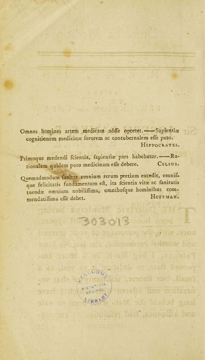 Omnes homines artem raedicam nofle oportet. Sapientia; cognitionem medicine fororem ac contubernalem efle puto. Hippocrates. Primoque medendi fcientia, fapientiae pars habebatur. Ra- tionalem quidem puto medicinam efle debere. Celsus. Quemadmodum fanitas omnium rerum pretium excedit, omnif- que felicitatis fundamentum eft, ita fcientia vita; ac fanitatis tuenda: omnium nobiliftima, omnibufque hominibus com- mendatiflima efle debet. Hoffman. 303-o\3 f ob V Vi r • \ ^ f r»n cl