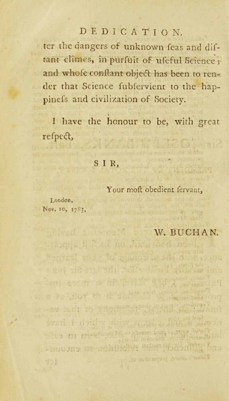 DEDICATION, ter the dangers of unknown feas and dif- and whole conflant object has been to ren- der that Science fubfervient to the haD- 1 pinefs and civilization of Society. • \ I have the honour to be, with great refpecf, SIR, Your mod obedient fervant, London, Nov. io, 17S3, W. BUCHAN. ^ •