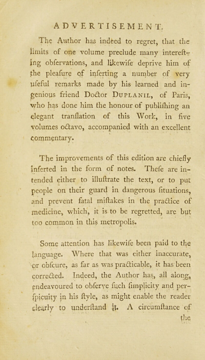 The Author has indeed to regret, that the limits of one volume preclude many intereSt- ing obfervations, and likewife deprive him of the pleafure of inferring a number of very lifeful remarks made by his learned and in- genious friend Dodtor Du pl A nil, of Paris, who has done him the honour of publishing an elegant tranflation of this Work, in five volumes odtavo, accompanied with an excellent - • * • • - - . » i * commentary. The improvements of this edition are chiefly inferted in the form of notes. Thefe are in- tended either to illuftrate the text, or to put people on their guard in dangerous Situations, and prevent fatal mistakes in the practice of medicine, which, it is to be regretted, are but too common in this metropolis. Some attention has likewife been paid to the language. Where that was either inaccurate, •or obfcure, as far as was practicable, it has been corrected. Indeed, the Author has, all along, endeavoured to obferye fuch Simplicity and per- . . ( i < fpicuity in his Style, as might enable the reader clearly to underftand \\* A circumftance of the