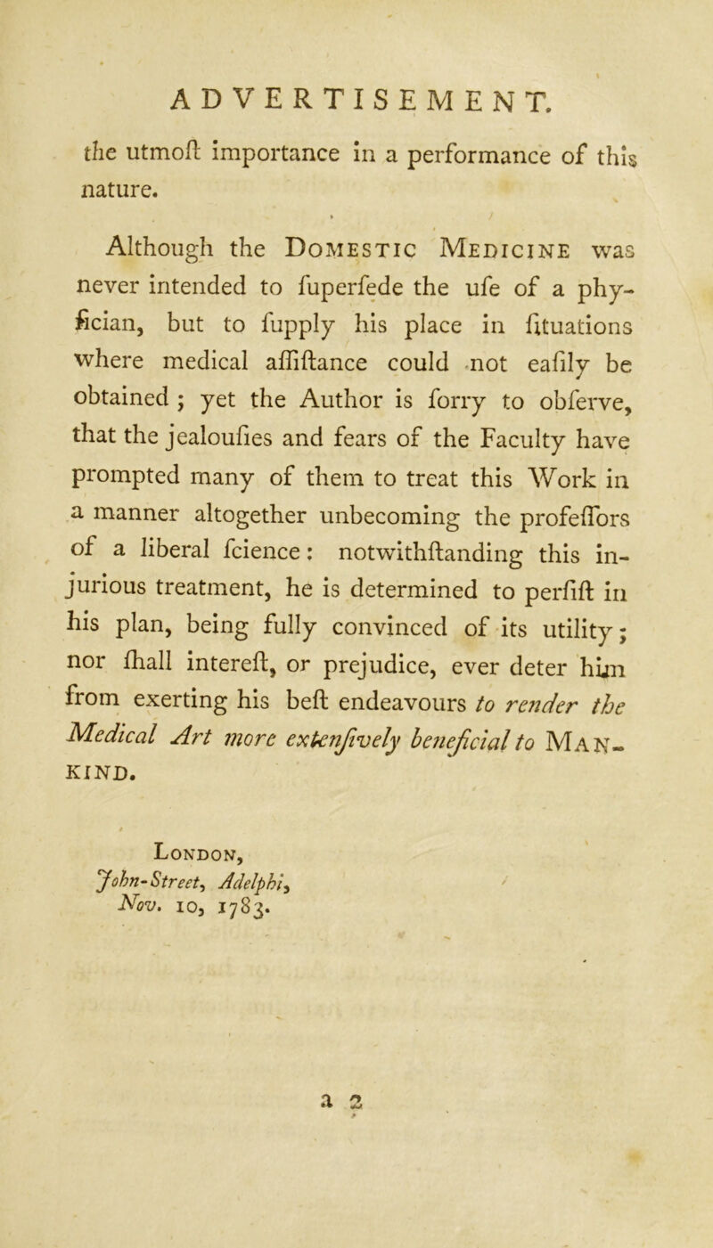 the utmoft importance in a performance of this nature. > / Although the Domestic Medicine was never intended to fuperfede the ufe of a phy- fician, but to fupply his place in Etuations where medical affiftance could not eafily be obtained ; yet the Author is forry to obferve, that the jealoufies and fears of the Faculty have prompted many of them to treat this Work in a manner altogether unbecoming the profeffors of a liberal fcience: notwithstanding this in- jurious treatment, he is determined to perfift in his plan, being fully convinced of its utility; nor Shall intereft, or prejudice, ever deter him from exerting his belt endeavours to render the Medical Art more exknfively beneficial to Man- kind. a London, John-Street, Adelphi, Nov. io, 1783.
