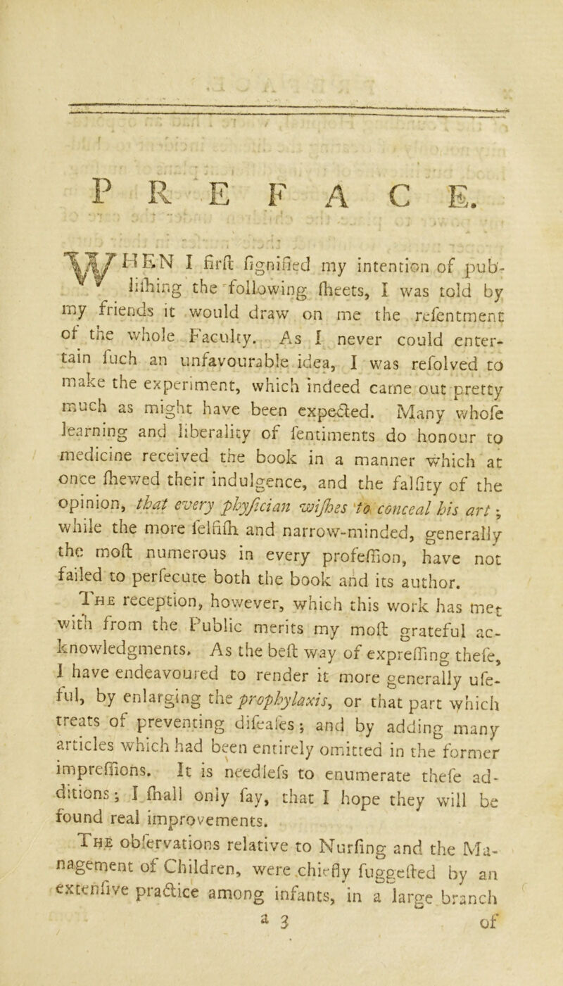 P R E F A C E. \ * v A ; r • ' ,J, . . % * v ‘ J i ' i./ ; •'*«»* w * i J «*. ^. . * * . i <f, , / r ' 1 T7[7HEN I fird fignifled my intention of pub- * lithing the following (fleets, I was told by niy friends it would draw on me the rcfentment cf the whole faculty. As I never could enter- tain inch an unfavourable idea, I was refolved to mane the experiment, which indeed came out pretty much as might have been expected. Many whofe learning and liberality of fentiments do honour to medicine received the book in a manner which at once (hewed their indulgence, and the falfity of the opinion, that every phyfician wijhes to conceal his art; wnile the moie iellifh. and narrow-minded, generally the mod numerous in every profefiion, havre not failed to perfecute both the book and its author. Ih£ reception, however, which this work has met witn from the Public merits my mod grateful ac- knowledgments. As the bed way of expreffing thefe, I have cndeavouied to render it more generally ufe- ful, by enlarging the prophylaxis, or that part which treats of preventing difeafes; and by adding many aitides which had been entirely omitted in the former imprefuons. It is needlefs to enumerate thefe ad- ditions ; I mail only lay, that I hope they will be found real improvements. The ooiervations relative to Nurfing and the Ma- nagement of Children, were chiefly fuggefted by an ex ten five practice among infants, in a large branch