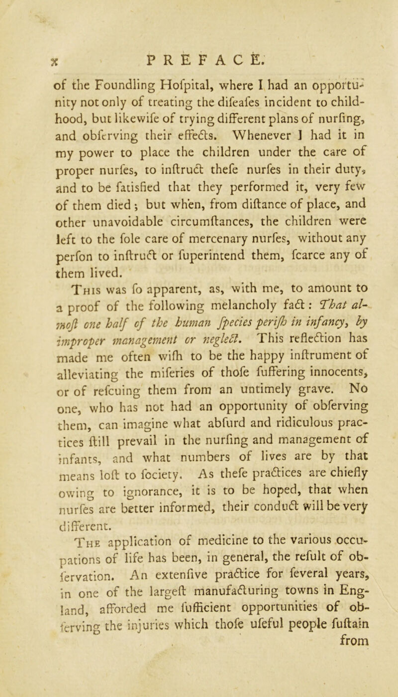 PREFACE. of the Foundling Hofpital, where I had an opportu- nity not only of treating the difeafes incident to child- hood, but likewife of trying different plans of nurfing, and obferving their effects. Whenever ] had it in my power to place the children under the care of proper nurfes, to inftruft thefe nurfes in their duty* and to be fatisfied that they performed it, very few of them died *, but when, from diftance of place, and other unavoidable circumftances, the children were left to the foie care of mercenary nurfes, without any perfon to inftruft or fuperintend them, fcarce any of them lived. This was fo apparent, as, with me, to amount to a proof of the following melancholy fa ft : That al- inoft one half cf the human fpecies perifJj in infancy, by improper management or neglett. This reflection has made me often wifh to be the happy inftrument of alleviating the miferies of thofe fuffering innocents, or of refcuing them from an untimely grave. No one, who has not had an opportunity of obferving them, can imagine what abfurd and ridiculous prac- tices ftill prevail in the nurfing and management cf infants, and what numbers of lives are by that means loft to fcciety. As thefe practices are chiefly owing to ignorance, it is to be hoped, that when nurfes are better informed, their conduct will be very different. The application of medicine to the various occu- pations of life has been, in general, the refult of ob- fervation. An extenfive practice for feveral years, in one of the largeft manufacturing towns in Eng- land, afforded me fufficient opportunities of ob- serving the injuries which thofe ufeful people fuftain from