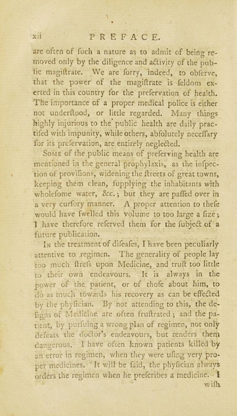 \ * , . xii P R E F A C E. are often of fuch a nature as to admit of beino- re- moved only by the diligence and activity of the pub- lic magiftrate. We are lorry, indeed, to obferve, that the power of the magiftrate is feldom ex- erted in this country for the prefervation of health. The importance of a proper medical police is either not underftood, or little regarded. Many things highly injurious to the public health are daily prac- tifed with impunity, while others, abfolutely neceftary for its prefervation, are entirely negle&ed. Some of the public means of preferving health are mentioned in the general prophylaxis, as the inflec- tion of provifions widening the ftreets of great towns, keeping them clean, iapplying the inhabitants with wholefome water, Sec. *, but they are pafled over in a very curfory manner. A proper attention to thefe would have fwelled this volume to too large a fize 1 have therefore referved them for the fubject of a future publication. In the treatment of difeafes, I have been peculiarly attentive to regimen. The generality of people lay too much ftrels upon Medicine, and truft too little to their own endeavours. It is always in the power of the patient, or of thofe about him, to do as much towards his recovery as can be effected by the phyfician. By not attending to this, the de- figns of Medicine are often fruftrated ; and the pa- tient, by purfuing a wrong plan of regimen, not only defeats the doctor’s endeavours, but renders them dangerous. I have often known patients killed by an error in regimen, when they were ufing very pro- per medicines. It will be laid, the phyfician always orders the regimen when he preferibes a medicine. I wifh.