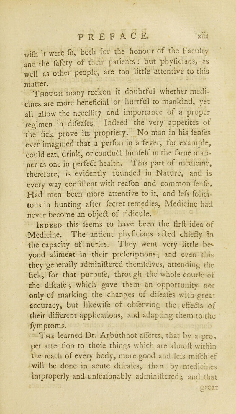 wiOi it were fo, both for the honour of the Faculty and the fafety of their patients : but phyficians, as well as other people, are too little attentive to this matter. Though many reckon it doubtful whether medi- cines are more beneficial or hurtful to mankind, yet all allow the neceffity and importance of a proper regimen in difeafes. Indeed the very appetites of the fick prove its propriety. No man in his fenfes ever imagined that a perfon in a fever, for example, could eat, drink, or condud himfelf in the fame man- ner as one in perfect health. This part of medicine, therefore, is evidently founded in Nature, and is every way confident with reafon and common fenfe. Had men been more attentive to it, and lefs felici- tous in hunting after lecret remedies, Medicine had never become an objed of ridicule. Indeed this feems to have been the firft idea of Medicine. The antient phyficians aded chiefly in the capacity of nurfes. They went very little br~ yond aliment in their prescriptions *, and even this they generally adminiftered themfelves, attending the lick, for that purpofe, through the whole courfe of the difeafe *, which gave them an opportunity not only of marking the changes of difeafes with great accuracy, but likewife of obferving the effects of their different applications, and adapting them to the fymptoms. The learned Dr. Arbuthnot afferts, that by a pro, per attention to thofe things which are almoft within the reach of every body, more good and lefs mifehief will be done in acute difeafes, than by medicines improperly and unfeafonably adminiftered^ and that great