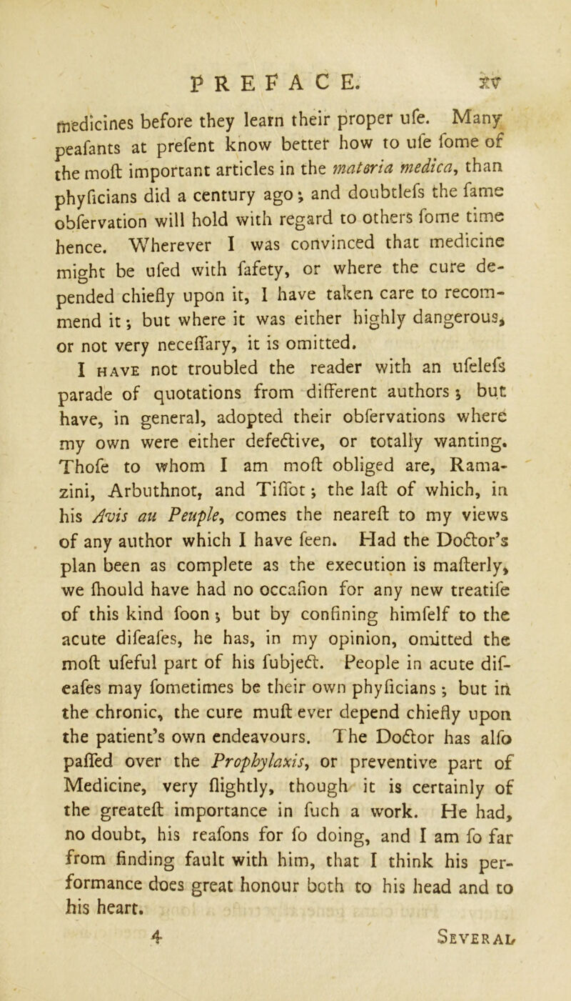 medicines before they learn their proper nfe. Many peafants at prefent know better how to uie fome of the moft important articles in the materia medico,, than phyficians did a century ago *, and doubtlefs the fame obfervation will hold with regard to othei s iomc time hence. Wherever I was convinced that medicine might be ufed with fafety, or where the cure de- pended chiefly upon it, 1 have taken care to recom- mend it *, but where it was either highly dangerous* or not very neceflary, it is omitted. I have not troubled the reader with an ufelefs parade of quotations from different authors \ but have, in general, adopted their obfervations where my own were either defective, or totally wanting. Thofe to whom I am moft obliged are, Rama- zini, Arbnthnot, and Tififot; the laft of which, in his Avis au Peuple, comes the neareft to my views of any author which I have feen. Had the Doftor’s plan been as complete as the execution is mafterly* we fhould have had no occafion for any new treatife of this kind foon \ but by confining himfelf to the acute difeafes, he has, in my opinion, omitted the moft ufeful part of his fubjefl. People in acute dif- eafes may fometimes be their own phyficians; but iri the chronic, the cure muft ever depend chiefly upon the patient’s own endeavours. The Dodlor has alfo paflfed over the Prophylaxis, or preventive part of Medicine, very (lightly, though it is certainly of the greateft importance in fuch a work. He had, no doubt, his reafons for fo doing, and I am fo far from finding fault with him, that I think his per- formance does great honour both to his head and to his heart.