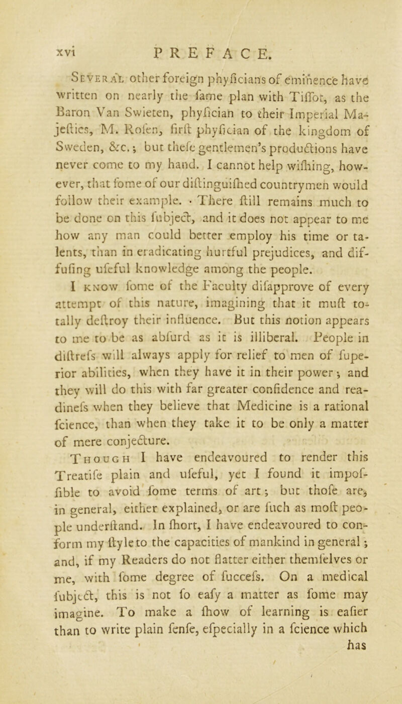 Several other foreign phyficians of eminence have written on nearly the fame plan with Tifiot, as the Baron Van Swieten, phyfician to their Imperial Ma~ jetties, M. Rolen, firft phyfician of the kingdom of Sweden, &c. *, but theft gentlemen’s produdtions have never come to my hand. I cannot help wifhing, how- ever, that home of our diftingiiiOied countrymen would follow their example. . There ttill remains much to be done on this lubjeef, and it does not appear to me how any man could better employ his time or ta- lents, than in eradicating hurtful prejudices, and dif- fufing uleful knowledge among the people. I know lome of the Faculty difapprove of every attempt of this nature, imagining that it mutt: to- tally deftroy their influence. But this notion appears to me to be as abfurd as it is illiberal. People in diftrefs will always apply for relief to men of fupe- rior abilities, when they have it in their power*, and they will do this with far greater confidence and rea- dinefs when they believe that Medicine is a rational fcience, than when they take it to be only a matter of mere conjedture. Though I have endeavoured to render this Treatife plain and ufeful, yet I found it impof- ttble to avoid fome terms of art; but thole are* in general, either explained, or are fuch as mod peo- ple underhand. In fhort, I have endeavoured to con- form my ttyleto the capacities of mankind in general; and, if my Readers do not flatter either themfelves or me, with fome degree of fuccefs. On a medical fubiedt, this is not fo eafy a matter as fome may imagine. To make a fliow of learning is eafier than to write plain fenfe, efpecially in a fcience which • has