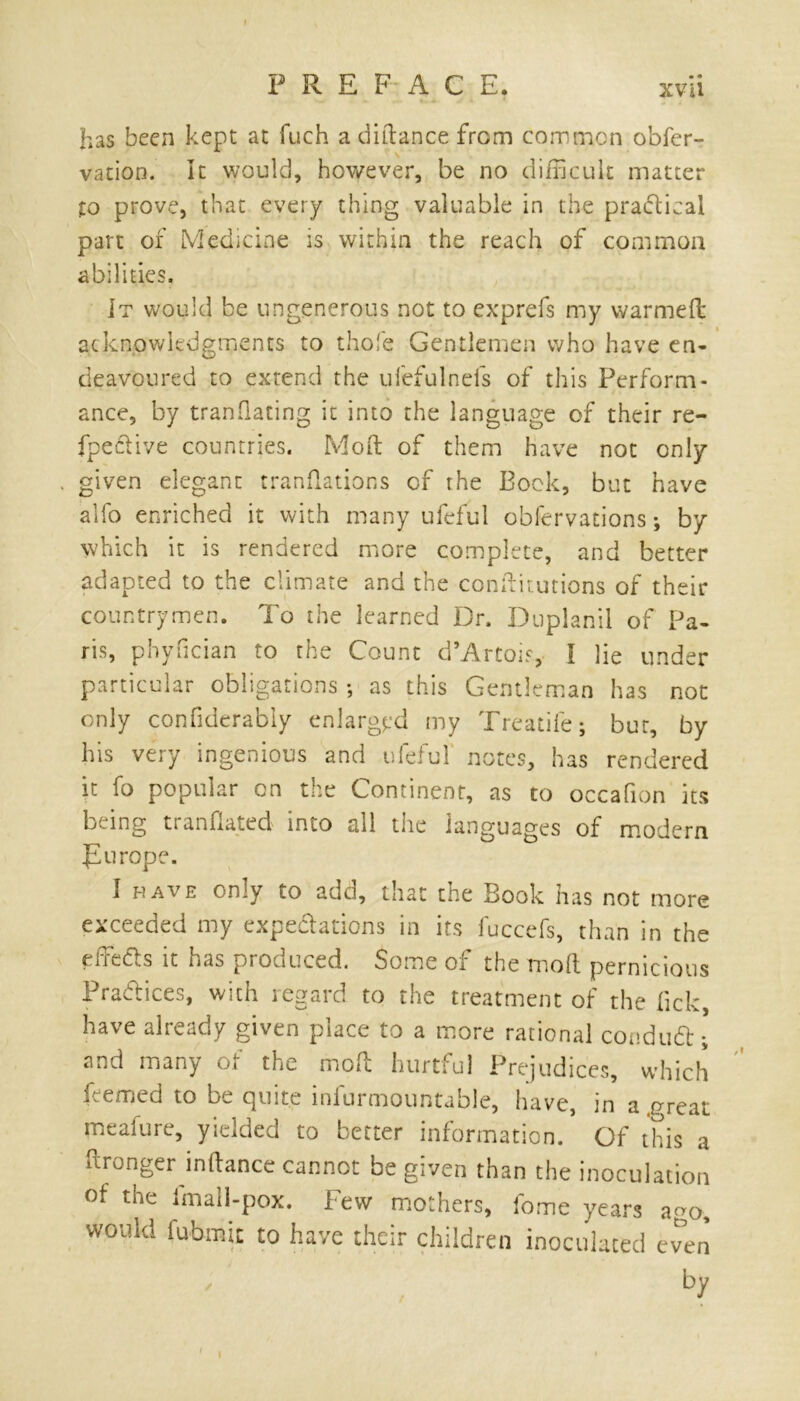 I PREFACE. xvii has been kept at fuch a diitance from common obfer- vation. It would, however, be no difficult matter to prove, that every thing valuable in the practical part of Medicine is within the reach of common abilities. It would be ungenerous not to exprefs my warmed acknowledgments to thofe Gentlemen who have en- deavoured to extend the ufefulnefs of this Perform- ance, by tranflating it into the language of their re- fpective countries. Mod of them have not only . given elegant trandations of the Bock, but have alfo enriched it with many ufeful obfervations; by which it is rendered more complete, and better adapted to the climate and the conditutions of their countrymen. To the learned Dr. Duplanii of Pa- ris, phyfician to the Count d’Artois, I lie under particular obligations •, as this Gentleman has not only confiderabiy enlarged my Treadle; bur, by his very ingenious and ufeful notes, has rendered it fo popular on the Continent, as to occafion its being tranfiated into all the languages of modem flu rope. i have only to add, that the Book has not more exceeded my expectations in its fuccefs, than in the effects it has produced. Some of the mod pernicious Practices, with regard to the treatment of the lick, have already given place to a more rational condutt; and many of the mod hurtful Prejudices, which feemed to be quite infurmountable, have, in a .great meafure, yielded to better information. Of this a ffronger inffance cannot be given than the inoculation of the fmall-pox. l ew mothers, fome years ago, would fubmit to have their children inoculated even by 1 i •