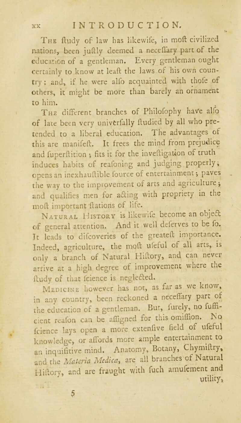 The ftudy of law has likewife, in moll civilized nations, been juftly deemed a neceffary part of the education of a gentleman. Every gentleman ought certainly to know at lead the laws or his own coun- try : and, if he were alfo acquainted with thole of others, it might be more than barely an ornament to him. The different branches of Philofophy have alfo of late been very univCrfally fludied by all who pre- tended to a liberal education. T he advantages of this are manifeft. It frees the mind from prejudice and fuperflition *, fits it for the invedi gat-ion of truth induces habits of reafoning and judging properly, opens an inexhauftible fource of entertainment*, paves the way to the improvement of arts and agriculture^ and qualifies men for aiding with propriety in the mod important dations of life. Natural History is likewife become an objeft of general attention. And it well delerves to be lo. It leads to difeoveries of the greated importance. Indeed, agriculture, the mod ufeful of all arts, is only a branch of Natural Hidory, and can nevci arrive at a high degree of improvement where the dudy of that fcience is negle&ed. Medicine however has not, as far as we know, in any country, been reckoned a neceffary part of the education of a gentleman. Bur, in rely, no fufh- cient reafon can be afiigned for this omidion. No fcience lays open a more extenfive field of ufeful knowledge, or affords more ample entertainment to an inquifitive mind. Anatomy, Botany, Chymidry, and the Materia Medica, are all branches cf Natural Hidory, and are fraught with fuch amufement and utility,, 5