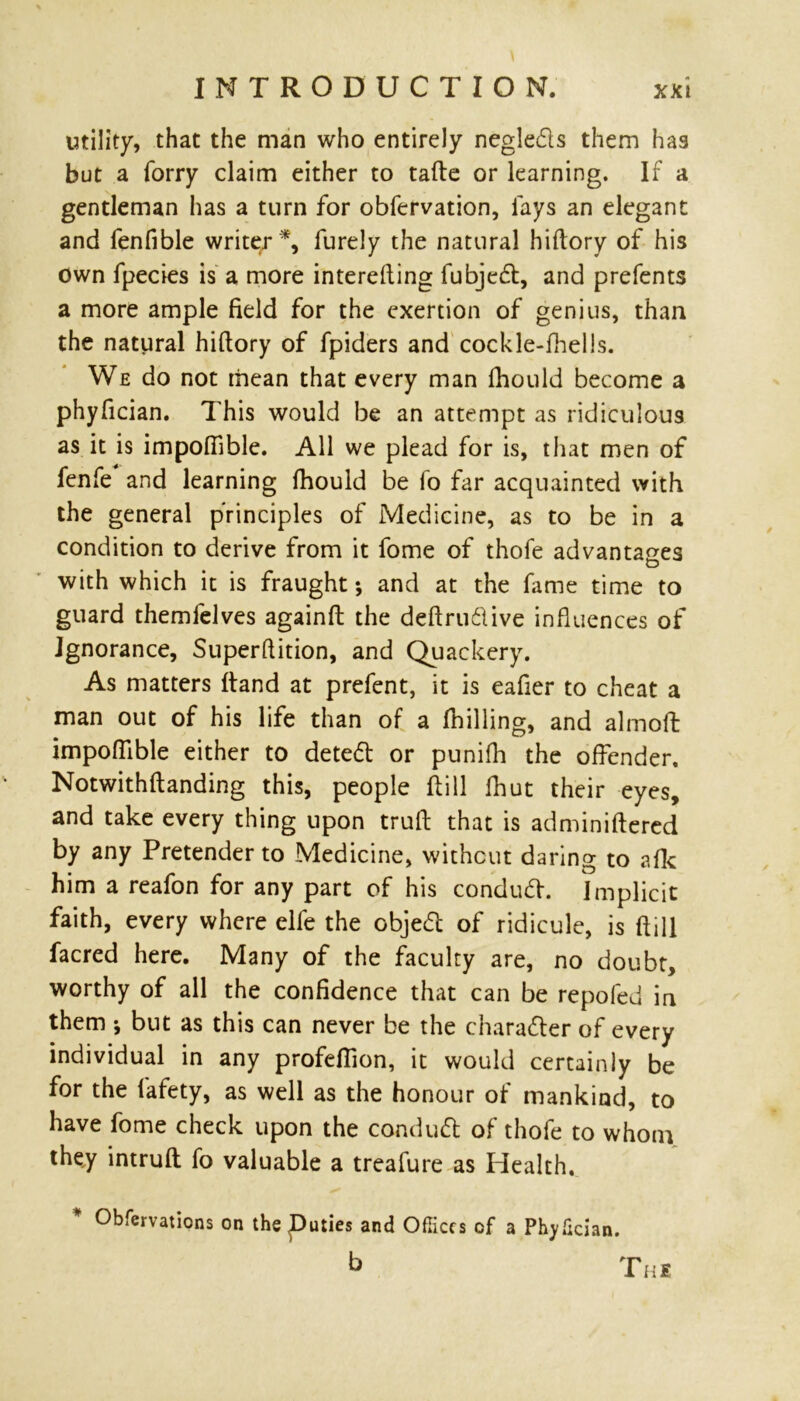 utility, that the man who entirely negleds them has but a lorry claim either to tafte or learning. If a gentleman has a turn for obfervation, lays an elegant and fenfible writer*, furely the natural history of his own fpecies is a more interesting fubjed, and prefents a more ample field for the exertion of genius, than the natural hiftory of fpiders and cockle-fhells. We do not mean that every man Should become a phyfician. This would be an attempt as ridiculous as it is impoflible. All we plead for is, that men of fenfe and learning Should be So far acquainted with the general p'rinciples of Medicine, as to be in a condition to derive from it fome of thofe advantages with which it is fraught •, and at the fame time to guard themfelves againft the deftru&ive influences of ignorance, Superflition, and Quackery. As matters Stand at prefent, it is eafier to cheat a man out of his life than of a (hilling, and almoSfc impoflible either to deted or punifh the offender. Notwithstanding this, people Still Shut their eyes, and take every thing upon truft that is administered by any Pretender to Medicine, without daring to afk him a reafon for any part of his condud. Implicit faith, every where elfe the objed of ridicule, is Still facred here. Many of the faculty are, no doubt, worthy of all the confidence that can be repofed in them •, but as this can never be the charader of every individual in any profeSTion, it would certainly be for the Safety, as well as the honour of mankind, to have fome check upon the condud of thofe to whom they intruft fo valuable a treafure as Health. * Observations on deputies and Offices of a Phyfician. b