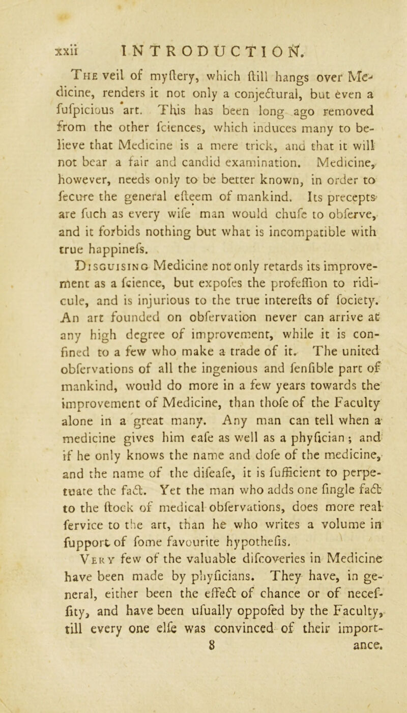The veil of myllery, which dill hangs over Me- dicine, renders it not only a conjectural, but even a fuipicious art. This has been long ago removed from the other fciences, which induces many to be- lieve that Medicine is a mere trick, auu that it will not bear a fair and candid examination. Medicine, however, needs only to be better known, in order to fecure the general efteem of mankind. Its precepts are fuch as every wife man would chufc to obferve, and it forbids nothing but what is incompatible with true happinefs. Disguising Medicine not only retards its improve- ment as a fcience, but expofes the profefTion to ridi- cule, and is injurious to the true interefts of fociety. An art founded on obfervation never can arrive at any high degree of improvement, while it is con- fined to a few who make a trade of it. The united obfervations of all the ingenious and fenfible part of mankind, would do more in a few years towards the improvement of Medicine, than thofe of the Faculty alone in a great many. Any man can tell when a medicine gives him eafe as well as a phyfician ; and if he only knows the name and dole of the medicine, and the name of the difeafe, it is fufheient to perpe- tuare the fad. Yet the man who adds one fingle fad to the (lock of medical obfervations, does more real fervice to the art, than he who writes a volume in fupport of fome favourite hypothefis. Very few of the valuable difeoveries in Medicine have been made by phyficians. They have, in ge- neral, either been the effed of chance or of necef- fity, and have been ulually oppofed by the Faculty, till every one elfe was convinced of their import- 8 ance.