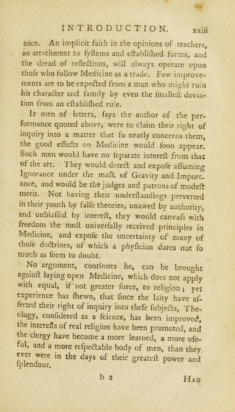 snce. An implicit faith in the opinions of teachers, an attachment to fyftems and eftablifhed forms, and the dread of refle&ions, will always operate upon thofe who follow Medicine as a trade. Few improve- ments are to be expe&ed from a man who might ruin his character and family by even the fmalleft devia- tion from an eftablifhed rule. If men of letters, fays the author of the per- formance quoted above, were to claim their right of inquiry into a matter that fo nearly concerns them, the good effects on Medicine would foon appear. Such men would have no leparate interefl from that of the aft. They would detect and expofe affuming Ignorance under the mafic of Gravity and Import! ance, and would be the judges and patrons of modeft merit. Not having their underftandings perverted m their youth by xalfe theories, unawed by authority, and unbiased by interefl, they would canvafs with freedom the moil univerfally received principles in Medicine, and expofe the uncertainty of many of thoie dodtrines, of which a phyfician dares not fo much as feem to doubt. No argument, continues he, can be brought againft laying open Medicine, which does not apply with equal, if‘not greater force, to religion; yet experience has fhewn, that fince the laity have af- ferted their right of inquiry into thefe fubjedts, The- ology, confidered as a fcience, has been improved, the interefts of real religion have been promoted, and the clergy have become a more learned, a more ufe- and a more refpedlable body of men, than they ever were in the days of their greatefl power and fplcndour. b 2 Had
