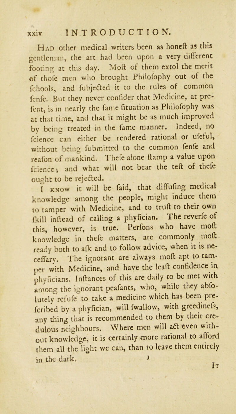 Had other medical writers been as honefl as this gentleman, the art had been upon a very different footing at this day. Moll of them extol the merit of thole men who brought Philofophy out of the ichools, and fubjeded it to the rules of common fenfe. But they never conlider that Medicine, at pre- fent, is in nearly the fame fituation as Philofophy was at that time, and that it might be as much improved by being treated in the lame manner, indeed, no fcience can either be rendered rational or ufeful, without being fubmitted to the common fenfe and realon of mankind. 1 hefe alone llamp a value upon fcience; and what will not bear the teft of thefe ought to be reje&ed. [ know it will be Paid, that diffufing medical knowledge among the people, might induce them to tamper with Medicine, and to trull to their own {kill inftead of calling a phyfician. The reverfe of this, however, is true. Perfons who have moll knowledge in thefe matters, are commonly mod ready both to afk and to follow advice, when it is ne- ceffary. The ignorant are always mofl apt to tam- per with Medicine, and have the lead confidence in phyficians. Inflances of this are daily to be met with among the ignorant peafants, who, while they abfo* lutely refufe to take a medicine which has been pre- ferred by a phyfician, will fwallow, with greedinefs, any thing that is recommended to them by their cre- dulous neighbours. Where men will ad even with- out knowledge, it is certainly >more rational to afford them all the light we can, than to leave them entirely in the dark. 1 It