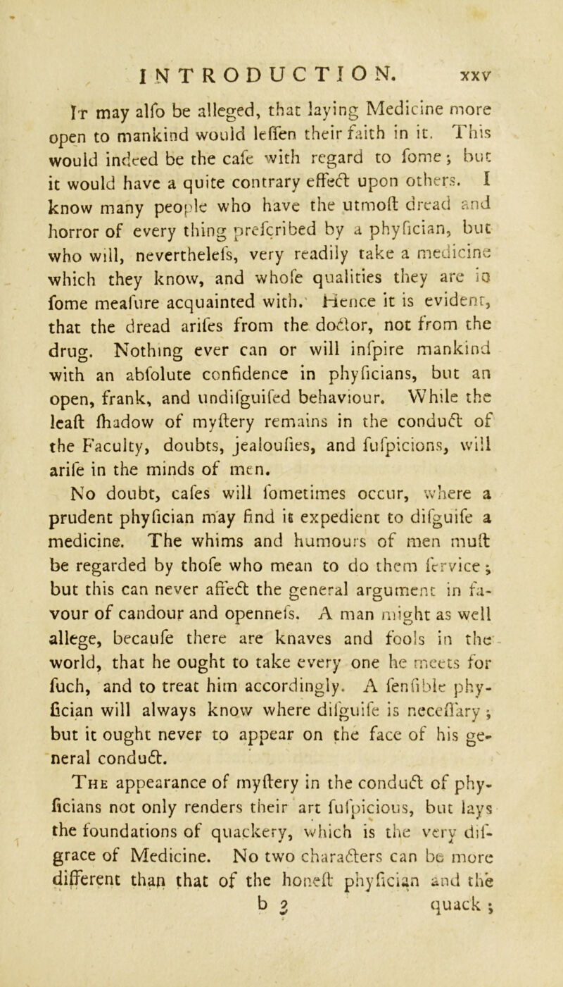 It may alfo be alleged, that laying Medicine more open to mankind would leffen their faith in it. This would indeed be the cafe with regard to fome *, but it would have a quite contrary effect upon others. I know many people who have the utmoft dread and horror of every thing preferibed by a phyfician, but who will, neverthelels, very readily take a medicine which they know, and whofe qualities they are io fome mealure acquainted with. Hence it is evident, that the dread ariles from the dodlor, not from the drug. Nothing ever can or will infpire mankind with an ablolute confidence in phyficians, but an open, frank, and undifguifed behaviour. While the Icaft fhadow of myftery remains in the conduct of the Faculty, doubts, jealoulies, and fufpicions, will arife in the minds of men. No doubt, cafes will fometimes occur, where a prudent phyfician may find it expedient to difguife a medicine. The whims and humours of men mult be regarded by thofe who mean to do them fervice; but this can never afiedt the general argument in fa- vour of candour and opennefs. A man might as well allege, becaufe there are knaves and fools in the world, that he ought to take every one he meets for fuch, and to treat him accordingly. A fenfible phy- fician will alv/ays know where difguife is neccffary ; but it ought never to appear on the face of his ge- neral condudh The appearance of myftery in the condudt of phy- ficians not only renders their art fufpicious, but lays the foundations of quackery, which is the very dil- grace of Medicine. No two charadters can be more different than that of the honeft phyfician and the b 2 quack ;