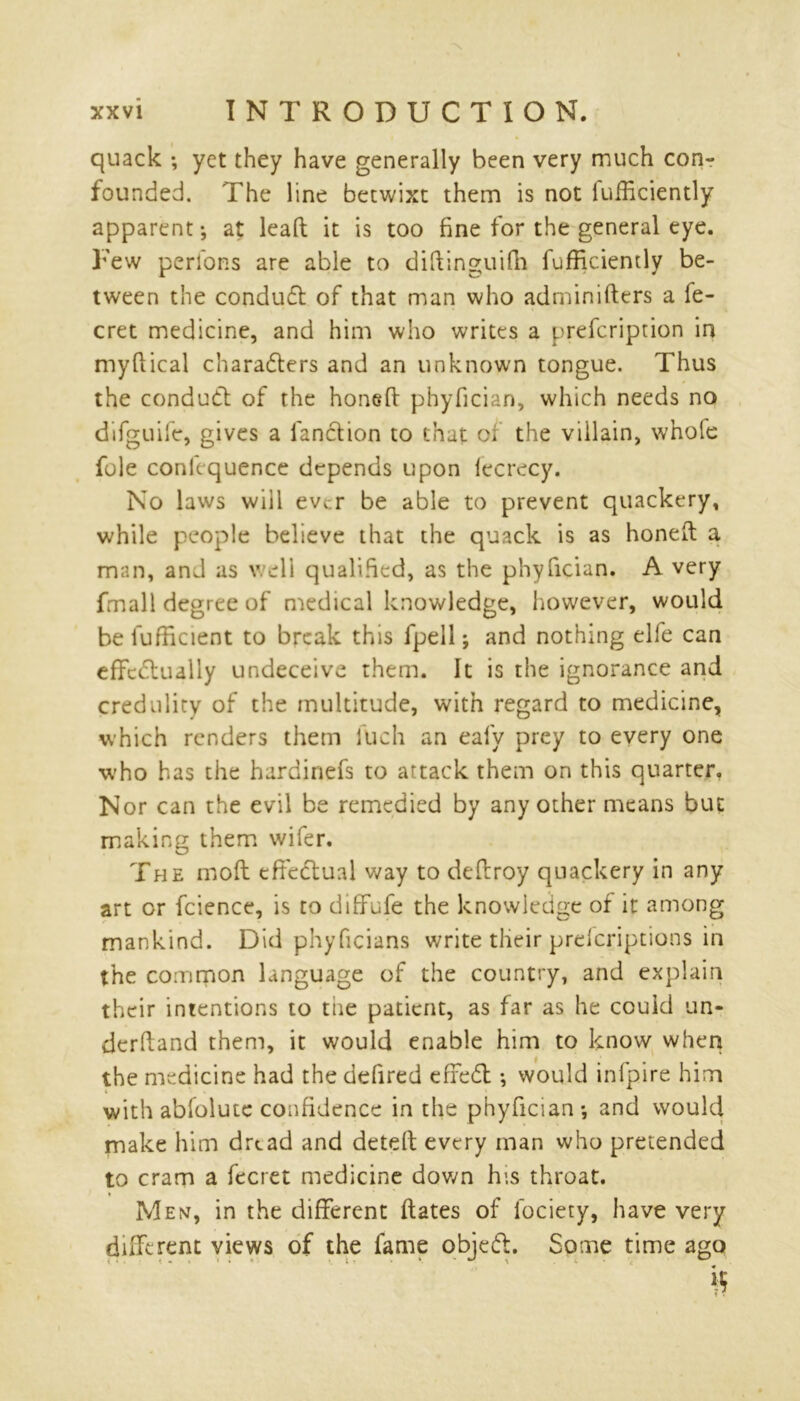 quack •, yet they have generally been very much con- founded. The line betwixt them is not iufficiently apparent-, at lead it is too fine for the general eye. Few perions are able to diftinguifh fufRciently be- tween the conduct of that man who adminifters a fe- cret medicine, and him who writes a prefcription in myftical characters and an unknown tongue. Thus the conduct of the honed phyfician, which needs no difguife, gives a fanction to that of the villain, whole foie conkquence depends upon lecrecy. No laws will ever be able to prevent quackery, while people believe that the quack is as honed a man, and as well qualified, as the phyfician. A very fmall degree of medical knowledge, however, would be lufficient to break this fpell; and nothing elfe can effectually undeceive them. It is the ignorance and credulity of the multitude, with regard to medicine, which renders them luch an eafy prey to every one who has the hardinefs to attack them on this quarter. Nor can the evil be remedied by any other means but making them wifer. The mod effectual way to dedroy quackery in any art or fcience, is to diffufe the knowledge of it among mankind. Did phyficians write tlieir preferiptions in the common language of the country, and explain their intentions to the patient, as far as he could un- derdand them, it would enable him to know when the medicine had the defired efreCl ♦, would infpire him with abfolutc confidence in the phyfician*, and would make him drtad and deted every man who pretended to cram a fecret medicine down his throat. Men, in the different dates of fociety, have very different views of the fame objeCt. Some time ago