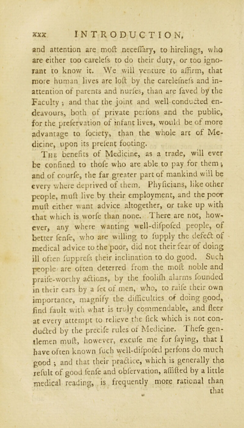 / XXX INTRODUCTION, and attention are mod necefiary, to hirelings, who are either too carelefs to do their duty, or too igno- rant to know it. We will venture to affirm, that more human lives are loft by the carelefnels and in- attention of parents and nurfes, than are faved by the Faculty •, and thac the joint and well conducted en- deavours, both of private perlons and the public, for the prefervation of infant lives, would be of more advantage to fociety, than the whole art of Me- dicine, upon its prelent footing. The benefits of Medicine, as a trade, will ever be confined to thofe who are able to pay for them *, and of courfe, the far greater part of mankind will be every where deprived of them. Phyhcians, like other people, mild live by their employment, and the poor mult either want advice altogether, or take up with that which is worfe than none. 1 here are not, how- ever, any where wanting well-difpofed people, of better lenfe, who are willing to lupply the defied of medical advice to the poor, did not theirfearof doing ill often fupprefs their inclination to do good. Such people/ are often deterred from the mod noble and praife-worthy adions, by the fooliffi alarms founded in their ears by a fet of men, who, to raile their own importance, magnify the difficulties of doing good, find fault with what is truly commendable, and fleer at every attempt to relieve the lick which is not con- cluded by the precife rules of Medicine. Thefe gen- tlemen muft, however, excufe me for faying, that I have often known fuch well-difpofed perfons do much good ; and that their pradice, which is generally the refult of good fenfe and oblervation, affifted by a little medical reading, is frequently more rational than that