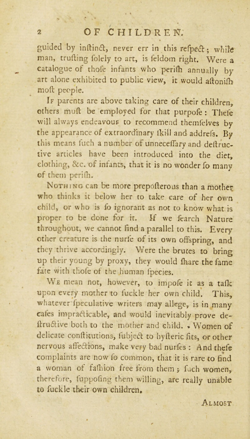 guided by inftinCt, never err in this refpe<fb; while man, truding folely to art, is feldom right. Were a catalogue of thole infants who perifh annually by art alone exhibited to public view, it would adonifh mod people. If parents are above taking care of their children, others mud be employed for that purpofe : Thele will always endeavour to recommend themfeives by the appearance of extraordinary ikill and addrefs. By this means fuch a number of unnecefTary and deftruc- tive articles have been introduced into the diet, clothing, &c. of infants, that it is no wonder fo many of them perifh. Nothing can be more prepoderous than a mother* who thinks it below her to take care of her own « child, or who is fo ignorant as not to know what is proper to be done for it. If we fearch Nature throughout, we cannot find a parallel to this. Every other creature is the nurie of its own offspring, and they thrive accordingly. Were the brutes to bring up their young by proxy, they would fhare the fame fate with thofe of the human fpecies. We mean not, however, to impofe it as a tafk upon every mother to fuckle her own child. This, whatever fpeculative writers may allege, is in many cales impracticable, and would inevitably prove de« dru&ive both to the mother and child. * Women of delicate conditions, fubjeft to hy ft eric fits, or other nervous affebtrons, make very bad nurfes : And thefe complaints are now fo common, that it is rare to find a woman of fafhion free from them ; fuch women, therefore, fuppofing them willing, are really unable to fuckle their own children. Almost