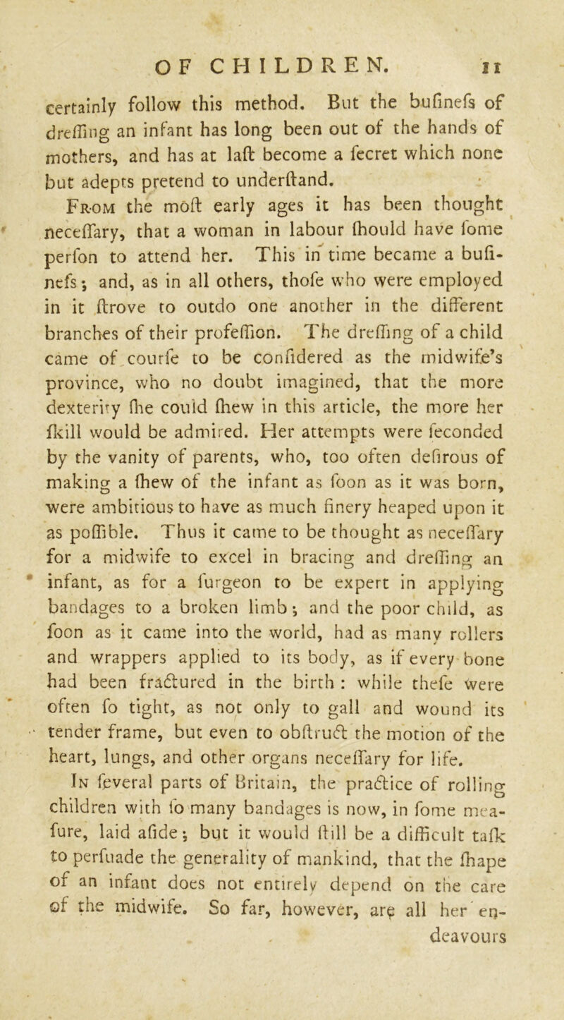 certainly follow this method. But the bufinefs of dreffing an infant has long been out of the hands of mothers, and has at laft become a lecret which none but adepts pretend to underftand. From the moft early ages it has been thought neceflary, that a woman in labour ihould have l'ome perfon to attend her. This in time became a bufi- nefs; and, as in all others, thofe who were employed in it ftrove to outdo one another in the different branches of their profeffion. The drefhng of a child came of courfe to be confidered as the midwife’s province, who no doubt imagined, that the more dexterry fhe could (hew in this article, the more her fkill would be admired. Her attempts were feconded by the vanity of parents, who, too often defirous of making a (hew of the infant as foon as it was born, were ambitious to have as much finery heaped upon it as poffible. Thus it came to be thought as neceflary for a midwife to excel in bracing- and dreffing: an infant, as for a furgeon to be expert in applying bandages to a broken limb; and the poor child, as foon as it came into the world, had as many rollers and wrappers applied to its body, as if every bone had been fradured in the birth : while thefe were often fo tight, as not only to gall and wound its •• tender frame, but even to obftruft the motion of the heart, lungs, and other organs neceffary for life. In feveral parts of Britain, the pra&ice of rolling children with fo many bandages is now, in fome mea- fure, laid afide; but it would if ill be a difficult tafk to perfuade the generality of mankind, that the fhape of an infant docs not entirely depend on the care of the midwife. So far, however, are all her en- deavours