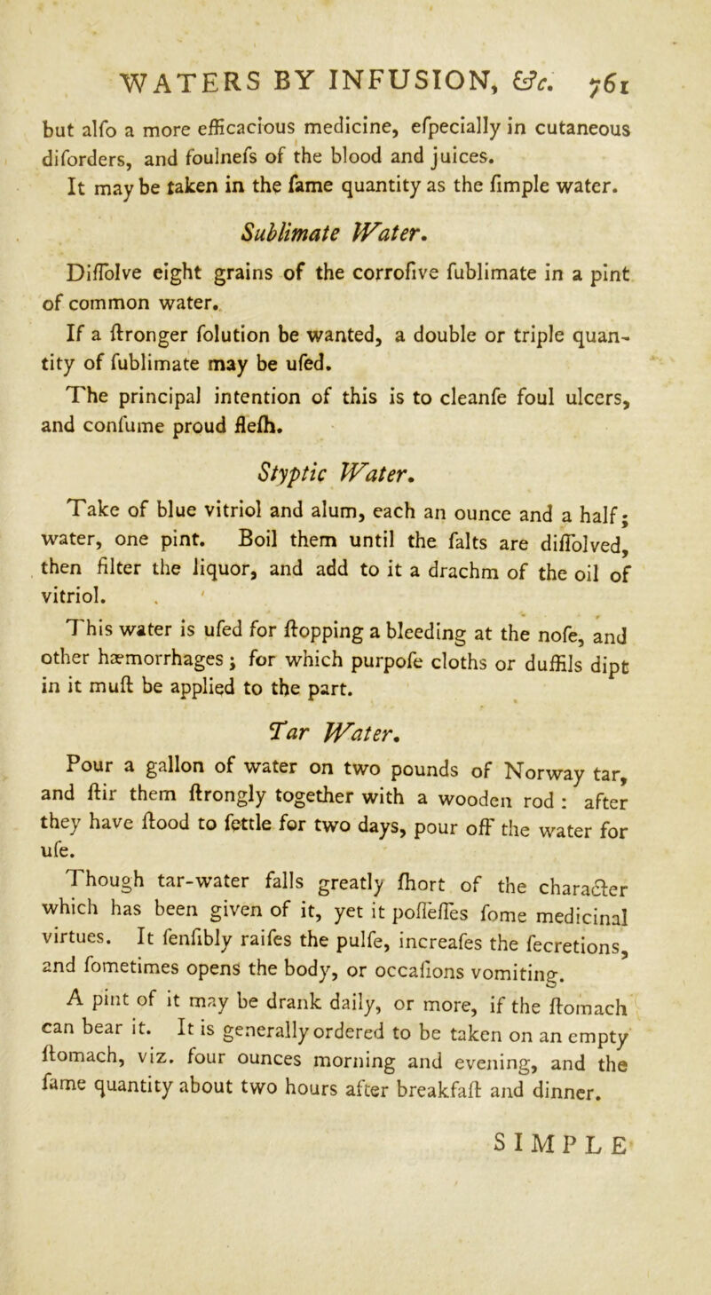 WATERS BY INFUSION, £*. 76! but alfo a more efficacious medicine, efpecially in cutaneous diforders, and fouinefs of the blood and juices. It may be taken in the fame quantity as the fimple water. Sublimate Water. Diffiolve eight grains of the corrofive fublimate in a pint of common water. If a flronger folution be wanted, a double or triple quan- tity of fublimate may be ufed. The principal intention of this is to cleanfe foul ulcers, and confume proud flefh. Styptic Water. Take of blue vitriol and alum, each an ounce and a half; water, one pint. Boil them until the falts are diffiolved, then filter the liquor, and add to it a drachm of the oil of vitriol. This water is ufed for flopping a bleeding at the nofe, and other haemorrhages; for which purpofe cloths or duffils dipt in it muft be applied to the part. Tar Water. Pour a gallon of water on two pounds of Norway tar, and flir them flrongly together with a wooden rod : after they have flood to fettle for two days, pour off the water for ufe. Though tar-water falls greatly fhort of the chara&er which has been given of it, yet it poflbfTes fome medicinal virtues. It fenfibly raifes the pulfe, increafes the fecretions, and fometimes opens the body, or occafions vomiting. A pint of it may be drank daily, or more, if the flomach can bear it. It is generally ordered to be taken on an empty flomach, viz. four ounces morning and evening, and the fame quantity about two hours after breakfafl and dinner. SIMPLE