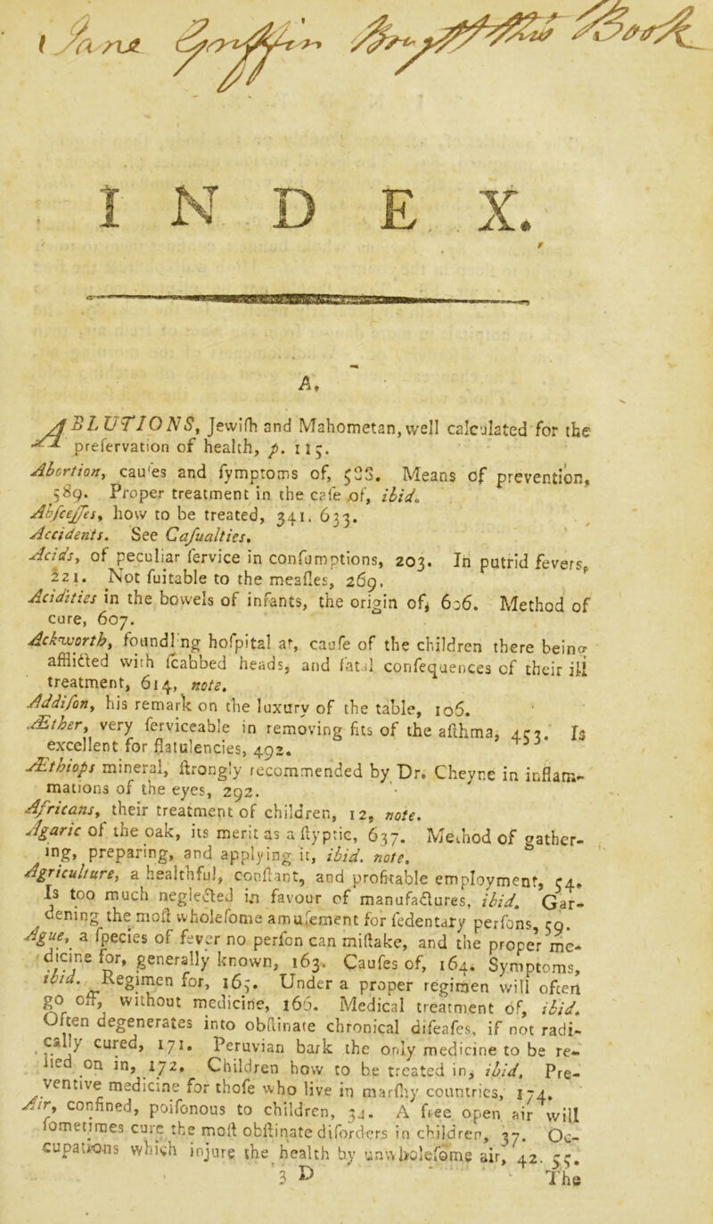 iiaut. jmqjf ngygt. ■'-? ■■w.g A, ABLUTIONS, Jewifh and Mahometan,well calculated for the prefervation of health, p. it5. Abortion, cau'es and fymptoms of, $33. Means of prevention, 589. Proper treatment in the cafe .of, ibid. Abfcejfes, how to be treated, 341. 633. Accidents. See Ca/ualtics. Acids, of peculiar fervice in confemptions, 203. In putrid fevers, 221. Not fuitable to the meafies, 269. Acidities in the bowels of infants, the origin of* 636. Method of cure, 607. Acknvorth, foundi ng hofpital at, caufe of the children there being afflicted with lcabbed heads, and fatal conferences of their ill treatment, 614, note. Addifon, his remark on the luxury of the table, 106. sbtoer, very ferviceable in removing fits of the ailhma, art. Is excellent for flatulencies, 492. AEthiops mineral, ftrongly recommended by Dr. Cheyr.e in inflam- mations of the eyes, 292. Africans, their treatment of children, 12, note. Agaric of me oak, its merit as a flyptie, 637. Method of gather- ing, preparing, and applying it, ibid. note. Agriculture, a healthful, confiant, and profitable employment, r4. Is too much neglected i.n favour of manufactures, ibid. Gar- . oening the moil vvholefome amusement for fcdentary perfons zq. Ague,, a fpecies of fever no perfon can miftake, and the propel me* dicine ior, generally known, 163. Caufes of, 164. Symptoms, Regimen for, 163. Under a proper regimen will ofeen go off, without medicine, 166. Medical treatment of, ibid. ten degenerates into obftinate chronical difeafes, if not radi- c* y cured, 171, Peruvian bark the only medicine to be re- iied on in, 172. Children how to be treated in, ibid. Pre- ventive medicine for thofe who live in marfliy countries, 174. Air, confined, poifonous to children, 3a. A free open air will fomet.imes cure the moil obftinate diforders in children, 37. Oc- cupations which injure the health by unwbolefome air, 42. ce. 3 ^ k The