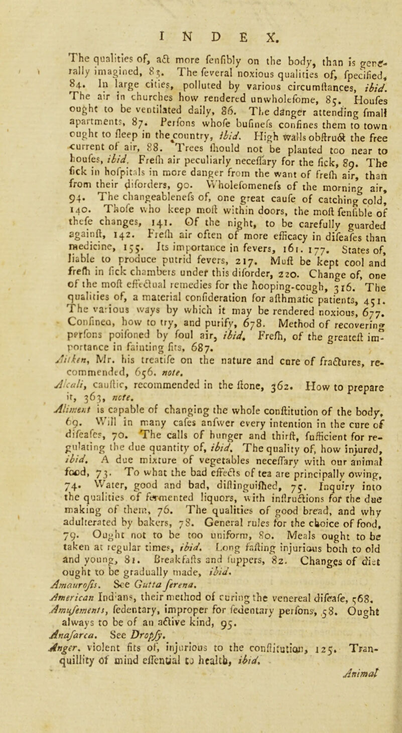 I h(. futilities t)f, more fenfibly on the body^ than is gcn£- rally imagined, 85. The feveral noxious qualities of, fpecified, 8 j.. In large cities, polluted by various circumltances, ibid. The air in churches how rendered unwholefome, 85. Houfes ought to be ventilated daily, 86. The danger attending fmal! apaitments, 87. Perfons whofe bufinefs confines them to town ought to deep in the^country, ibid. High Walls obftru<$: the free ■cuirent of air, 88. 1 rees fhould not be planted too near to houfes, ibid. Frefii air peculiarly neceflary for the fick, 89. The fick in hofpitals in more danger from the want of frefh air, than from their d'forders, 90. VYholefomenefs of the morning air, 94. The changeablenefs of, one great caufe of catching cold* 140. Thofe who keep moil withindoors, the mod fenfible of thefe changes, 141. Of the night, to be carefully guarded againft, 142. Frefh air often of more efficacy in difeafes than medicine, 155. Its importance in fevers, 161.177. States of, liable to produce putrid fevers, 217. Muft be kept cool and frefh in fick chambers under this diforder, 220. Change of, one of the mod effectual remedies for the hooping-cough, 316. The qualities of, a material confideration for adhmatic patients, 451. The various ways by which it may be rendered noxious, 677. Confineu, how to try, and purify, 678. Method of recovering perfons poifoned by foul air, ibid, Frefh, of the greatefl in£ yortance in fainting fits, 687. Jit ken, Mr. his treatife on the nature and core of fra&ures, re- commended, 656. note. Akuli, cauflic, recommended in the done, 362. How to prepare it, 363, note, Alim tut is capable of changing the whole conftitution of the body, 69. Will in many cafes anfwer every intention in the cure of difeafes, 70. The calls of hunger and third, fufficient for re- gulating the clue quantity of, ibid. The quality of, how injured, ibid. A due mixture of vegetables neceflary with our animal foed, 73. To what the bad eife<ds of tea are principally owing, 74. Water, good and bad, difiinguifhed, 75. Inquiry into the qualities of fermented liquors, with inllruftions for the due making of them, 76. The qualities of good bread, and why adulterated by bakers, 78. General rules for the choice of food, 79. Ought not to be too uniform, 80. Meals ought to be taken at regular times, ibid. Long fading injurious both to old and young, 81. Breakfafts and Inpipers, 82. Changes of diet ought to be gradually made, ibid. Amaurojis. See Cutta ferena. American Ind:ans, their method of curing the venereal difeafe, t;68. Amufementt, fedentary, improper for fedentary perfons, 58. Ought always to be of au a&ive kind, 95. Anafarca. See Dropfy. Anger. violent fits of, injurious to the confutation, 125. Tran- quillity of mind edential to health, ibid. Animat