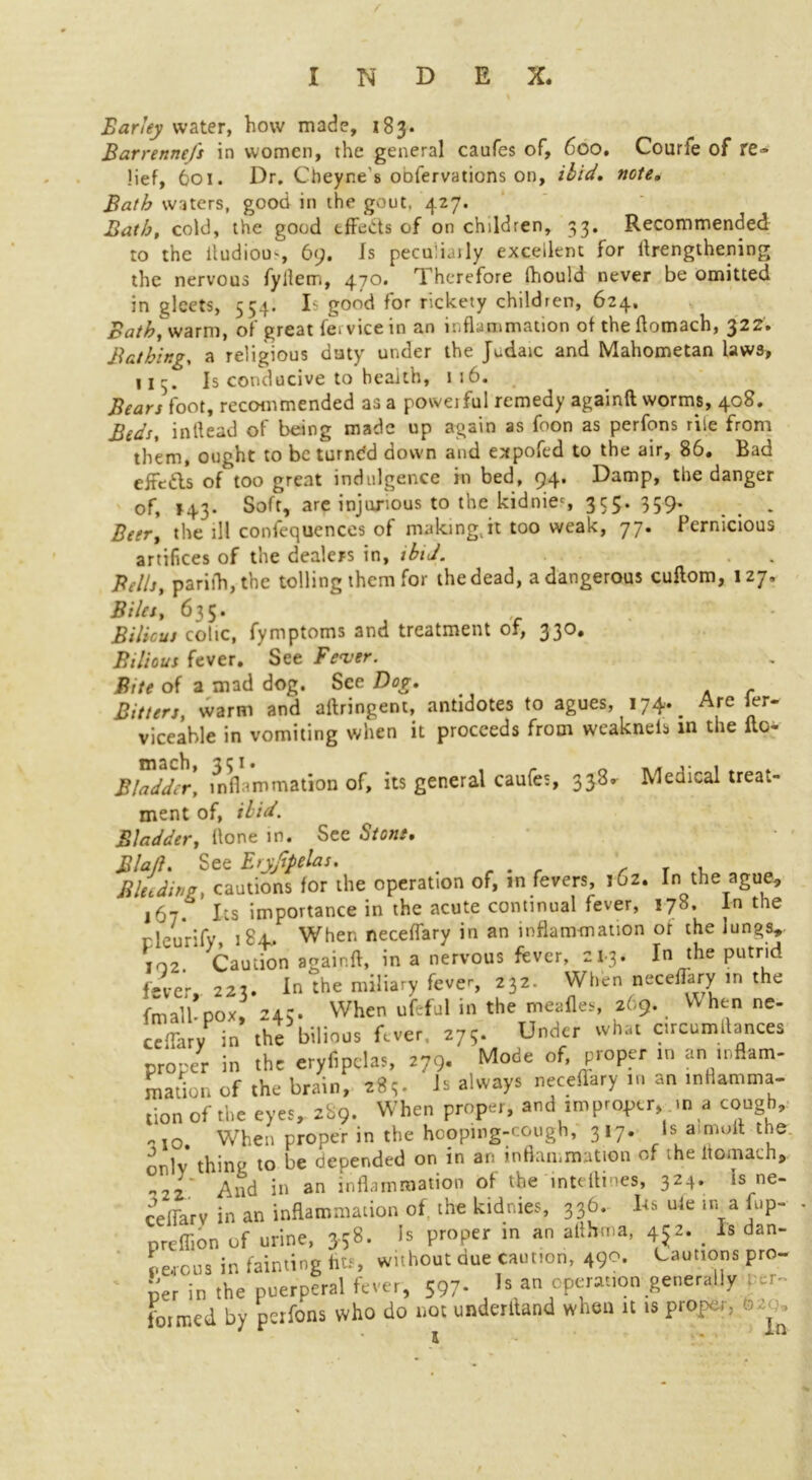 Earley water, how made, 183. Barrennefs in women, the general caufes of, 600. Courle of re- lief, 601. Dr. Cbeyne's oofervations on, ibid. note. Bath waters, good in the gout, 427. Bath, cold, the good tffe&s of on children, 33. Recommended to the iludiou', 69. Is peculiarly excellent for Arengthening the nervous fyllem, 470. Therefore fhould never be omitted in gleets, 554. Is good for rickety children, 624. Bath^warm, of great fervicein an inflammation of the Aomach, 322. Bathing, a religious duty under the Judaic and Mahometan laws, 113. Is conducive to health, 116. Bears foot, recommended as a povveiful remedy againft worms, 408. Beds, inftead of being made up again as foon as perfons rile from them, ought to be turndd down and expofed to the air, 86. Bad eife&s of too great indulgence in bed, 94. Damp, the danger of, *43. Soft, are injurious to the kidnies 355. 359. _ . Beer, the ill confequences of making,it too weak, 77. Pernicious artifices of the dealers in, ibid. Bells, parifh, the tolling them for the dead, a dangerous cuflom, 127, Biles, 635. Bilious colic, fymptoms and treatment of, 330. Bilious fever. See Fever. Bite of a mad dog. See Dog. Bitters, warm and aftringent, antidotes to agues, 174-. Are ler* viceable in vomiting when it proceeds from weaknels in the ilc- Bladder, inflammation of, its general caufes, 333. Medical treat- ment of, ibid. Bladder, Hone in. See Stone. Blaft. See Eryjipelas, Bleeding, cautions for the operation of, in fevers, i6z. In the ague, 167.° Its importance in the acute continual fever, 178. In the rlenrifv iSx. When neceflary in an inflammation of the lungs, 102. * Caution again A, in a nervous fsver, 21-3. In the putrid fever, 223. In the miliary fever, 232. When neceflary in the fmalhpox, 243. When ufcful in the meafles, 269. V\ hen ne- ctary in the bilious fever, 275. Under what circumAances proper in the eryfipclas, 279. Mode of, proper in an inflam- mation of the brain, 283. ^ always neceflary in an inflamma- tion of the eyes, 289. When proper, and improper, in a cough, io. When proper in the hooping-cough, 317. Is a molt the. onlv thing to be depended on in an inflammation of the itomach, 2_' And in an inflammation of the inteAines, 324. is ne- ceflarv in an inflammation of. the kidnies, 336. Its uie in a fup- nreffion of urine, 358. Is proper in an althrna, 452. . Is dan- gerous in fainting fits, without due caution, 490. Cautions pro- per in the puerperal fever, 597- ls an eporauon generally er~ foimed by perfons who do not underhand when it is proper, 0 .