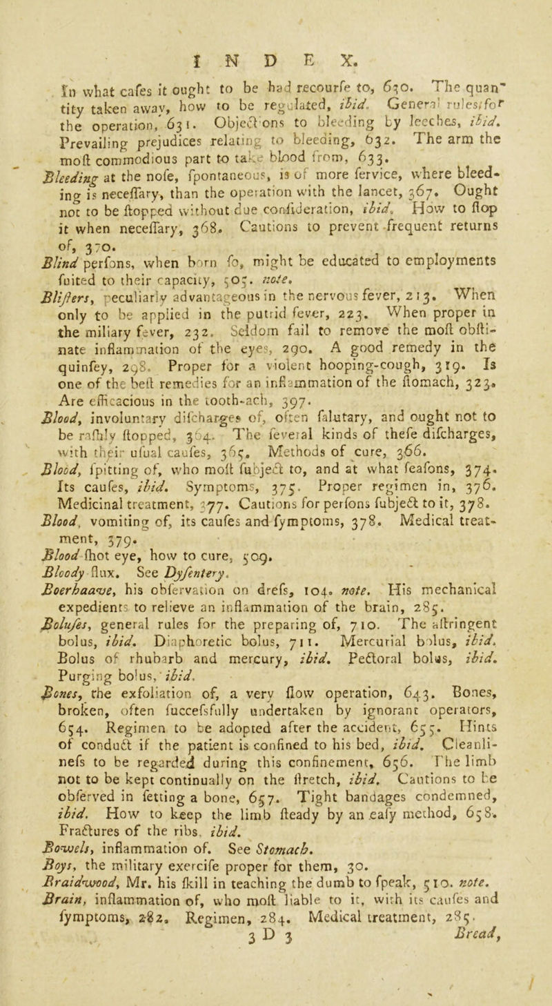 In what cafes it ought to be had recourfe to, 630. The quan~ tity taken awav, how to be regulated, ibid. Genera! rulesrfof the operation,'63 i. Objecbons to bleeding by leeches, ibid. Prevailing prejudices relating to bleeding, O32. The arm the mod commodious part to take 'blood from, 633, 'Bleeding at the nofe, fpontaneous, is of more fervice, where bleed- ing is neceflary, than the opeiation with the lancet, 367. Ought not to be flopped without due coniiJeration, 1 bid* How to flop it when neceflary, 368. Cautions to prevent frequent returns of, 370. Blind perfons, when born fo, might be educated to employments fuited to their capacity, 503. note. Blijlers, peculiarly advantageous in the nervous fever, 213. When only to be applied in the putrid fever, 223. When proper in the miliary fever, 232. Seldom fail to remove the moft obfli- nate inflammation of the eyes, 290. A good remedy in the quinfey, 298. Proper for a violent hooping-cough, 319. Is one of the bell remedies for an inflammation of the ftomach, 323. Are efficacious in the tooth-ach, 397. Bloody involuntary difeharges of, often faintary, and ought not to be rafhly flopped, 364. The leveral kinds of thefe difeharges, with thpir ufual caufes, 363, Methods of cure, 366. Blood, fpitting of, who molt fubject to, and at what feafons, 374* Its caufes, ibid. Symptoms, 375. Proper regimen in, 376. Medicinal treatment, 577. Cautions for perfons fubjedb to it, 378. Blood, vomiting of, its caufes and fymptoms, 378. Medical treat- ment, 379. Blood fhot eye, how to cure, $09. Bloody flux. See Dyfentery. Boerhaa<ve, his obfervation on drefs, 104. note. His mechanical expedients to relieve an inflammation of the brain, 285. Bolu/es, general rules for the preparing of, 710. The aflringent bolus, ibid. Diaphoretic bolus, 711. Mercurial bolus, ibid. Bolus of rhubarb and mercury, ibid. Peftoral bolus, ibid. Purging bolus, ibid. Bones, rhe exfoliation of, a very flow operation, 643. Bones, broken, often fuccefsfully undertaken by ignorant operators, 634. Regimen to be adopted after the accident, 653. Hints of condudt if the patient is confined to his bed, ibid. Cieanli- nefs to be regarded during this confinement, 656. The limb not to be kept continually on the flretch, ibid. Cautions to l e obferved in fetting a bone, 657. Tight bandages condemned, ibid. How to keep the limb fteady by an .ealy method, 63S. Fractures of the ribs ibid. Bowels, inflammation of. See Stomach. Boys, the military exercife proper for them, 30. Braidivood, Mr. his fkill in teaching the dumb to fpeak, 310. note. Brain, inflammation of, who raofl liable to it, with its caufes and fymptoms, 282, Regimen, 284. Medical treatment, 283. 3 D 3 Bread,