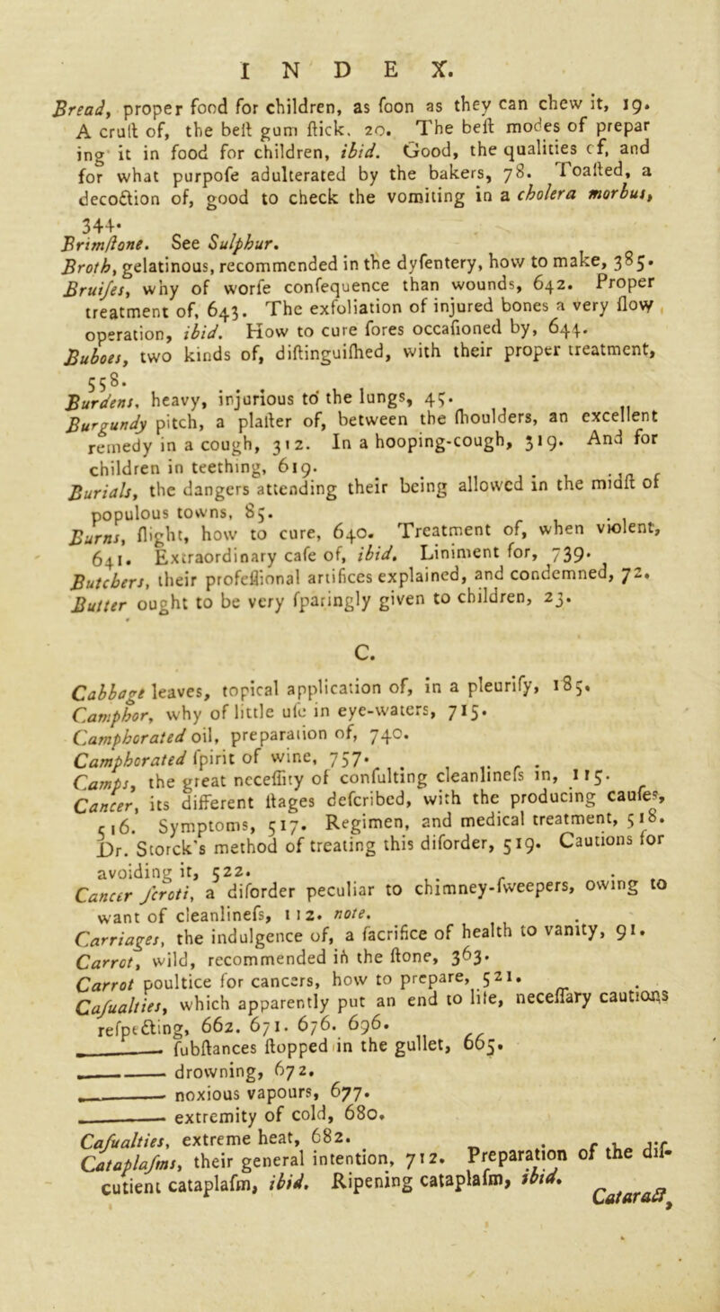 Bread, proper food for children, as foon as they can chew it, 19. A crult of, the belt gum flick. 20. The belt modes of prepar ing it in food for children, ibid. Good, the qualities cf, and for what purpofe adulterated by the bakers, 78. 1 oalled, a deco&ion of, good to check the vomiting in a cholera morbus, 344- Brim/lone. See Sulphur. Broth, gelatinous, recommended in the dyfentery, how to make, 3^5' Bruifes, why of worfe confequence than wounds, 642. Proper treatment of, 643* The exfoliation of injured bones a very flo\y operation, ibid. Plow to cure fores occafloned by, 644* Buboes, two kinds of, diftinguilhed, with their proper treatment, 558. Burdens, heavy, injurious to the lungs, 43. Burgundy pitch, a plafter of, between the (houlders, an excellent remedy in a cough, 312. In a hooping-cough, 319. And for children in teething, 619. . # Burials, the dangers attending their being allowed in the mmlt 01 populous towns, 85. Burns, flight, how to cure, 640. Treatment of, when violent, 641. Extraordinary cafe of, ibid. Liniment for, 739* Butchers, their profeflional artifices explained, and condemned, 72, Butter ought to be very fparingly given to children, 23. C. Cabbage leaves, topical application of, in a pteurify, 185. Camphor, why of little ufe in eye-waters, 715. Camphorated oil, preparation of, 740. Camphorated Ipirit of wine, 757. ^ Camps, the great nccefiuy of confulting cleanlmers in, ir 5. Cancer, its different flages deferibed, with the producing caufej, ‘ r,6. Symptoms, 517. Regimen, and medical treatment, 518. Dr. Storck’s method of treating this diforder, 519. Cautions for avoiding it, 522. Cancer Jcroti, a diforder peculiar to chimney-fweepers, owing to want of cleanlinefs, 112. note. Carriages, the indulgence of, a facrifice of health to vanity, 91. Carrot, wild, recommended ih the ftone, 363. Carrot poultice for cancers, how to prepare, 521, Ca/ualties, which apparently put an end to lite, neceffary cautions refptdbng, 662. 671. 676. 696. fubftances flopped in the gullet, 065. „ drowning, 672. _ • noxious vapours, 677. extremity of cold, 680. Ca/ualties, extreme heat, 682. . - , Cataplafms, their general intention, 712. Preparation of the dif- cutieni cataplafm, ibid. Ripening cataplafm, ibid. Qatarag