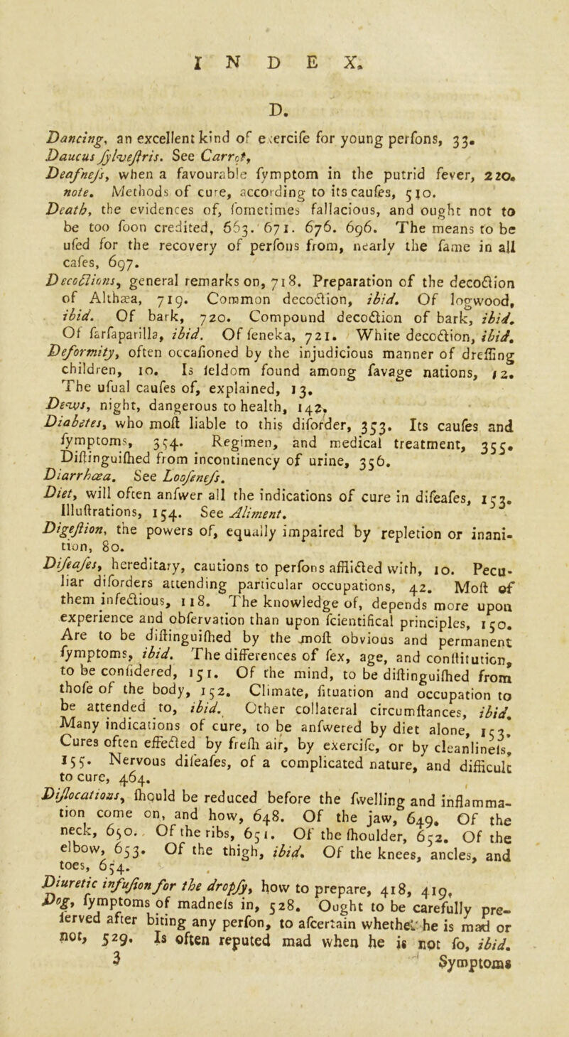 D. Dancing, an excellent kind of e >ercife for young perfons, 33. Daucus fylveftris. See Carrot, Deafnefs, when a favourable fymptom in the putrid fever, 220. note. Methods of cure, according to its caufes, 510. Death, the evidences of, fometimes fallacious, and ought not to be too foon credited, 663. 671. 676. 696. The means to be ufed for the recovery of perfons from, nearly the fame in all cafes, 697. Deceptions, general remarks on, 718. Preparation of the deco&ion of Althaea, 719. Common deco&ion, ibid. Of logwood, ibid. Of bark, 720. Compound decodlion of bark, ibid. Of farfaparilla, ibid. Of feneka, 721. White deco&ion, ibid. Deformity, often occafioned by the injudicious manner of dreffing children, 10. Is ieldom found among favage nations, iz. The ufual caufes of, explained, 13, De<ivs, night, dangerous to health, 142, Diabetes, who moll liable to this diforder, 333, Its caufes and fymptoms, 334. . Regimen, and medical treatment, 355. Diftinguilhed from incontinency of urine, 356, Diarrhoea. See Loofenefs. Diet, will often anfwer all the indications of cure in difeafes, 153. llluftrations, 154. Set Aliment. Digejiion, the powers of, equally impaired by repletion or inani- tion, 80. Difeafes, hereditary, cautions to perlons affiifled with, 10. Pecu* liar diforders attending particular occupations, 42. Moll of them infe&ious, 118. The knowledge of, depends more upon experience and obfervation than upon fcientifical principles, 150. Are to be diftinguilhed by the jnoft obvious and permanent fymptoms, ibid. The differences of fex, age, and conltituticn, to be conhdered, 151. Of the mind, to be diftinguilhed from thofe of the body, 152. Climate, fituation and occupation to be attended to, ibid. Other collateral circumftances, ibid. Many indications of cure, to be anfwered by diet alone, 133,* Cures often effe&ed by frefh air, by exercife, or by deanlineis* I53. Nervous difeafes, of a complicated nature, and difficult to cure, 464. Dislocations, ffiquld be reduced before the fwelling and inflamma- tion come on, and how, 648. Of the jaw, 649. Of the neck, 630. Of the ribs, 651. Of the ffioulder, 652. Of the elbow 653. Of the thigh, ibid. Of the knees, ancles, and toes, 634. Diuretic infufonfor the dropfy, how to prepare, 418, 419, Dog, fymptoms of madnels in, 528. Ought to be carefully pre- ierved after biting any perfon, to afeertain whethel he is mad or not, 529. Is often reputed mad when he is not fo, ibid,