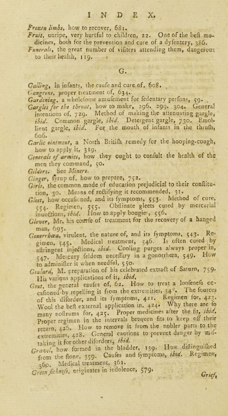 I Frozen limbs, how to recover, 681. Fruit, unripe, very hurtful to children, 22. One of the lied me- dicines, both for the prevention and cure of a dyfentery, 386. Funerals, the great number of vifiters attending them, dangerous to their health, 119. G. Galling, in infants, the caufe and cure of, 608. iiangrenSy proper treatment of, 634. Gardening, a wholefomc amufement for fedentary perfons, 59. Gargles for the throat, how to make, 296. 299. 304. General! intentions of, 729. Method of making the attenuating gargle, ibid. Common gargle, ibid. Detergent gargle, 730* Emol- lient gargle, ibid. For the mouth of infants in the thrufli, 606. < \ Garlic ointment, a North Britifh remedy for the hooping-cough, how to apply it, 319. ' Generals of armies, how they ought to confult the health of the men they command, 50. Gilders. See Miners. Ginger, fyrup of, how to prepare, 732. Girls, the common mode of education prejudicial to their conflitu- tion, 30. Means of redifying it recommended, 31. Gleet, how occaficncd, and its fymptoms, 553. Method of cure, 334. Regimen, 535. Obllinate gleets cured by mercurial inun&ions, ibid. How to apply bougie*, 556. Glover, Mr. his coirrfe of treatment for the recovery of a hanged man, 693. , Gonorrhoea^ virulent, the nature of, and its fymptoms, 543. Re- gimen, 545. Medical tieatment, 546. Is often cured by aftringent’ injedions, ibid. Cooling purges always proper in, 547. Mercury feldom neceffary in a gonorrhoea, 549. How to adminifter it when needful, 550. Goulard, M. preparation of his celebrated extrad of Saturn, 759. His various applications of it, ibid. Gout, the general caufes of, 62. How to treat a loofenefs oc- casion ed° by repelling it from the extremities, 34'^. i he fources of this diforder, and its fymptoms, 421. Regimen for, 423, Wool the belt external application in, 424. Why there are fo many noflrums for, 425. Proper medicines a ter the fit, ibid. Proper regimen in the intervals beuyecn fits to keep off their i„turn, 426. Plow to remove it from the nobler parts to the extremities, 428. General cautions to prevent danger by mif- nkine it for other diforders, ibid. Gra<vel how formed in the bladder, 139. How d.flmguiflied from the done, 359. Caufes and fymptoirvs, ibid. Regimen, a6p. Medical treatment, 361. Green fcknefs, Ur>V(f 1 •